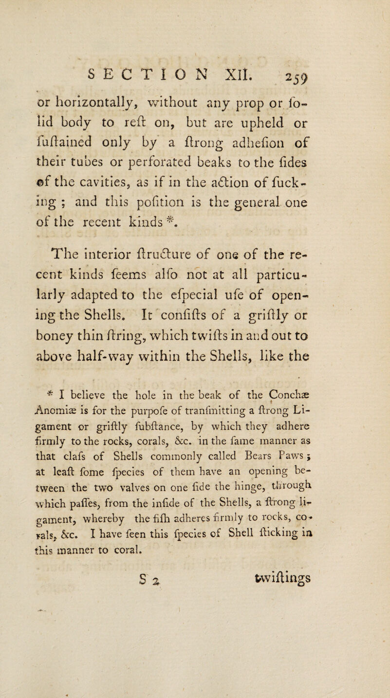 v or horizontally, without any prop or lb- lid body to reft on, but are upheld or fuftained only by a ftrong adhefion of their tubes or perforated beaks to the fides ©f the cavities, as if in the aftion of fuck¬ ing ; and this polition is the general one of the recent kinds The interior ftru£ture of one of the re¬ cent kinds feems alfo not at all particu¬ larly adapted to the efpecial ufe of open¬ ing the Shells. It conlifts of a griftly or boney thin firing, which twills in and out to above half-way within the Shells, like the * I believe the hole in the beak of the Conchae * Anomiae is for the purpofe of tranfmitting a ftrong Li¬ gament or griftly fubftance, by which they adhere firmly to the rocks, corals, &c. in the fame manner as that clafs of Shells commonly called Bears Paws 5 at leaft fome fpecies of them have an opening be¬ tween the two valves on one fide the hinge, through which pafles, from the inftde of the Shells, a ftrrong li?- gament, whereby the fifh adheres firmly to rocks, co¬ rals, &c. I have feen this fpecies of Shell flicking in this manner to coral, s Z twiftings Xk --