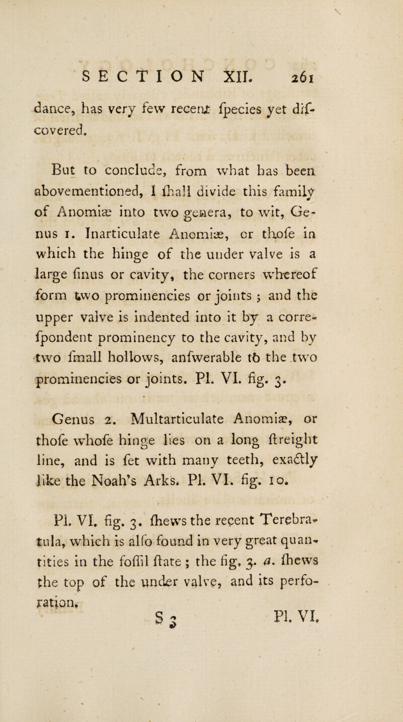 dance, has very few recent Ipecies yet dis¬ covered. But to conclude, from what has been abovementioned, I fhali divide this family of Anomiae into two genera, to wit, Ge¬ nus 1. Inarticulate Anomiae, cr tlxofe in which the hinge of the under valve is a large finus or cavity, the corners whereof form &wo prominencies or joints 5 and the upper valve is indented into it by a corre- fpondent prominency to the cavity, and by two fmall hollows, anfwerable t6 the two prominencies or joints. Pl. VI. fig. 3. Genus 2. Multarticulate Anomise, or thole whofe hinge lies on a long ftreight line, and is fet with many teeth, exadlly like the Noah’s Arks. PI. VI. fig. 10. PL VI. fig. 3. fhevvs the recent Terebra- tula, which is alfo found in very great quan¬ tities in the fofiil fiate ; the fig, 3. a. Ihews the top of the under valve, and its perfo¬ ration, PI. VI