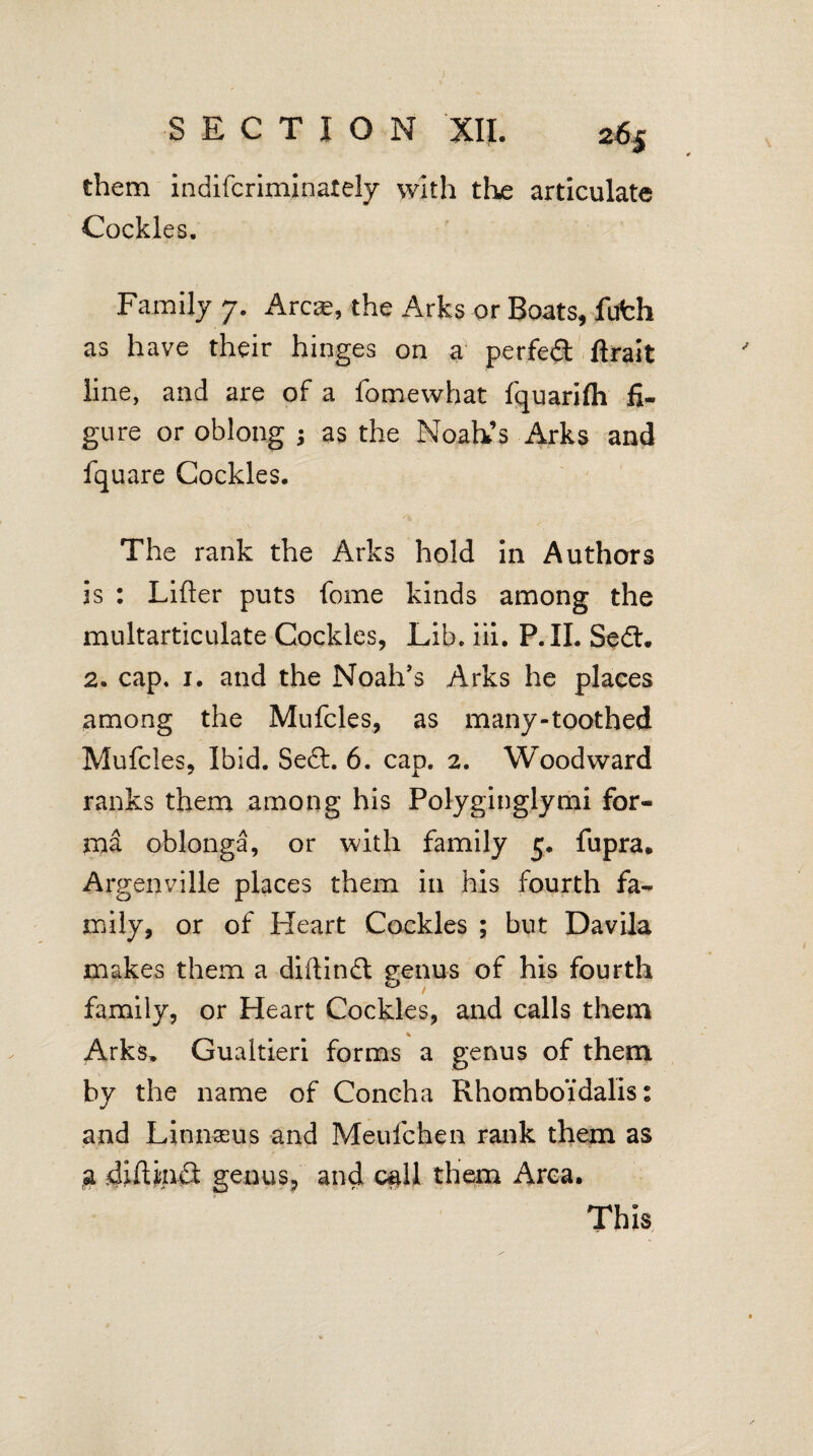 J SECTION XII. z6f them indifcriminately with the articulate Cockles. Family 7. Areas, the Arks or Boats, fufch as have their hinges on a perfed ftrait line, and are of a fomewhat fquarifh fi¬ gure or oblong as the Noah’s Arks and fquare Cockles. The rank the Arks hold in Authors is : Lifter puts fome kinds among the multarticulate Cockles, Lib. iii. P.XI. Sedl. 2. cap. 1. and the Noah’s Arks he places among the Mufcles, as many-toothed Mufcles, Ibid. Sedb. 6. cap. 2. Woodward ranks them among his Polyginglymi for¬ ma oblonga, or with family 5. fupra. Argenville places them in his fourth fa¬ mily, or of Heart Cockles ; but Davila makes them a diftindl g*enus of his fourth o family, or Heart Cockles, and calls them Arks. Gualtieri forms a genus of them by the name of Concha Rhomboidalis: and Linnaeus and Meufchen rank them as g diftinct genus, and call them Area. This