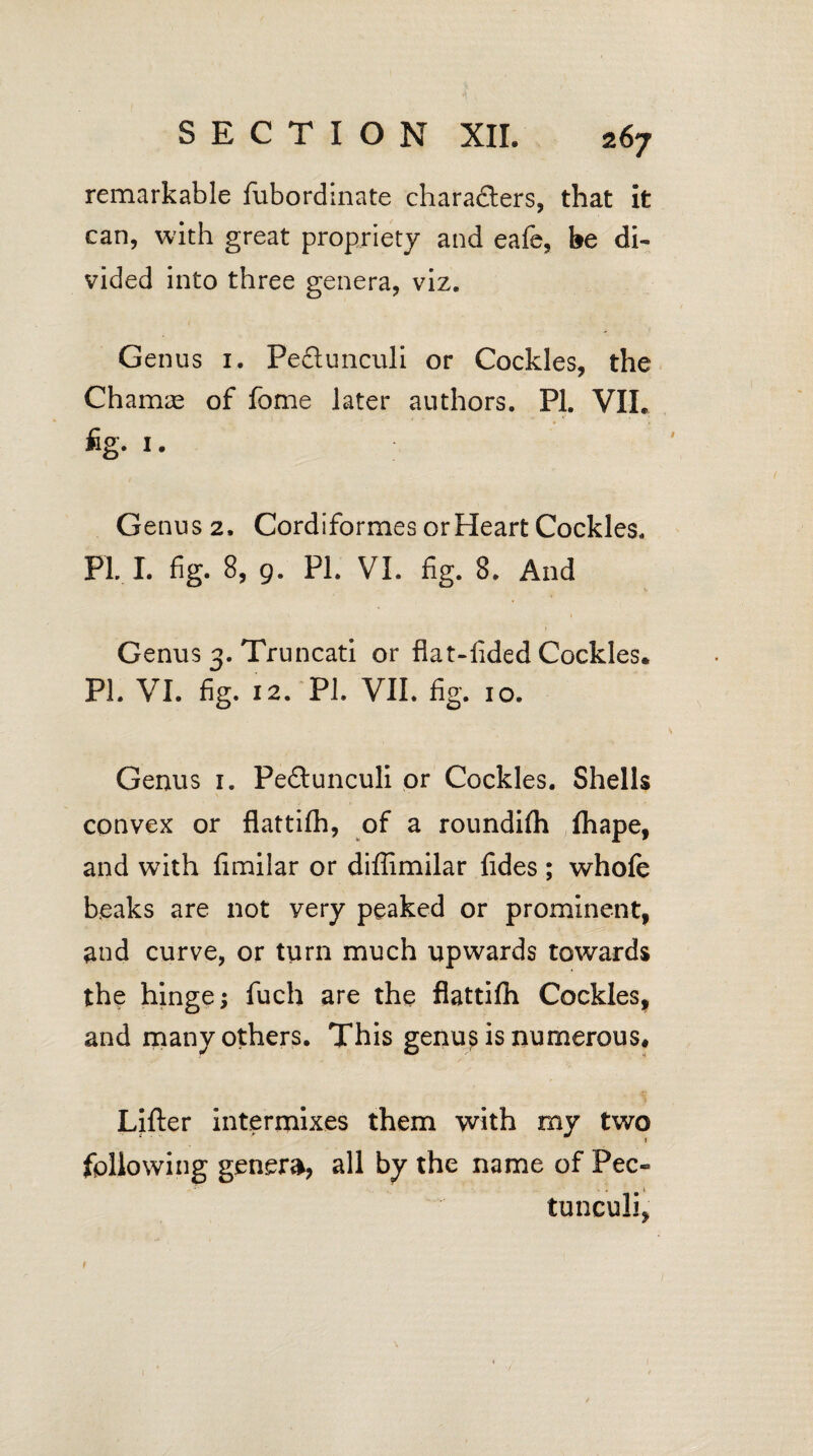 remarkable fubordinate characters, that it can, with great propriety and eafe, be di¬ vided into three genera, viz. Genus 1. Pectunculi or Cockles, the Charnte of fome later authors. PI. VII, %• 1 • Genus 2, Cordiformes or Heart Cockles. PL L fig. 8, 9. PL VI. fig. 8. And Genus 3. Truncati or fiat-fided Cockles. PL VI. fig. 12. PL VII. fig. 10. Genus 1. Pedtunculi or Cockles. Shells convex or flattifh, of a roundifh fhape, and with fimilar or diffimilar fides ; whofe beaks are not very peaked or prominent, and curve, or turn much upwards towards the hinge; fuch are the flattifh Cockles, and many others. This genus is numerous* Lifter intermixes them with my two following genera, all by the name of Pec- tunculi, t 1