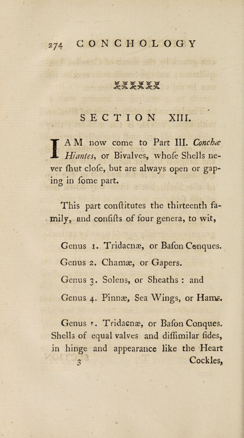 I A M now come to Part III. Concha Hiantes, or Bivalves, whole Shells ne- i ver (hut clofe, but are always open or gap¬ ing in fome part. This part conftitutes the thirteenth fa¬ mily, and confifts of four genera, to wit, Genus i. Tridacnae, or Bafon Conques. Genus 2, Chamae, or Gapers. Genus q. Solens, or Sheaths: and Genus 4. Pinnae, Sea Wings, or Harm Genus r. Tridacnae, or Bafon Conques. Shells of equal valves and diffimilar lides, in hinge and appearance like the Heart 3 Cockles,