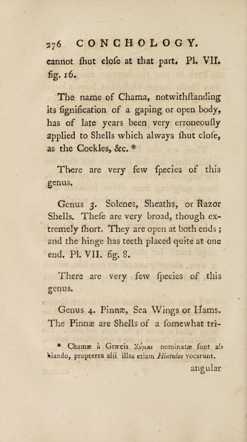 cannot fhut clofe at that part* PL VIL %* *6. The name of Chama, notwithstanding its fignification of a gaping or open body, has of late years been very erroneoufly applied to Shells which always fhut clofe, as the Cockles, &c. * There are very few fpecies of this enus. Genus 3, Solenes, Sheaths, or Razor Shells. Thefe are very broad, though ex¬ tremely fhort. They are open at both ends ; and the hinge has teeth placed quite at one end, PL VII. fig. 8. There are very few fpecies of this renus. Genus 4. Pinme, Sea Wings or Hams. The Pinnae are Shells of a fomewhat tri- * Chamae a Gnecis Xu/*ai nominatae funt ab kiando, propterea alii illas etiam Hiaiulas vocarunt. angular