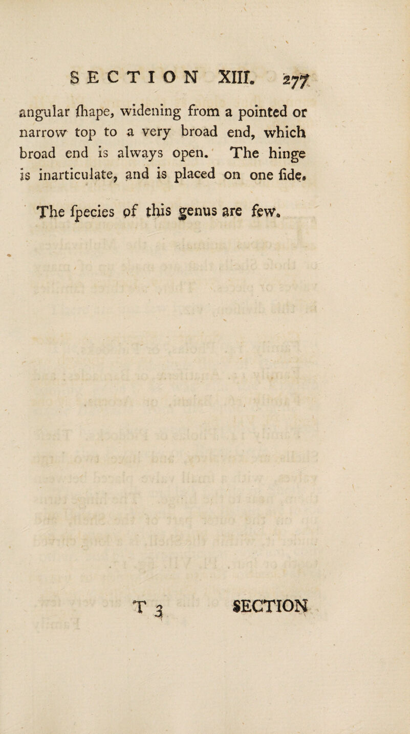 SECTION Xlir. -vjf angular fliape, widening from a pointed or narrow top to a very broad end, which broad end is always open. The hinge is inarticulate, and is placed on one fide. The fpecies of this genus are few.