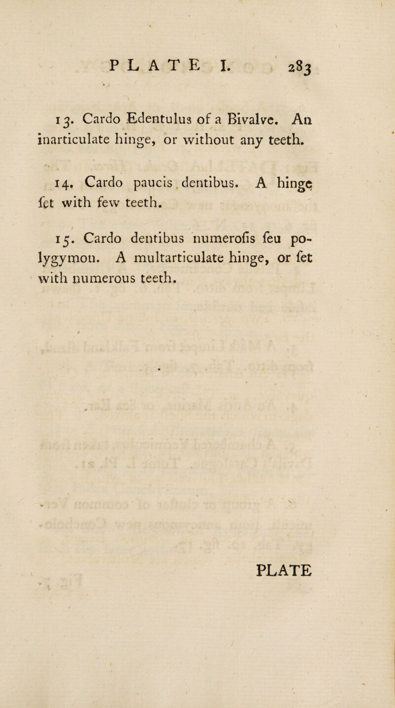 13. Cardo Edentulus of a Bivalve. Aa inarticulate hinge, or without any teeth. 14. Cardo paucis dentibus. A hinge fet with few teeth. 15. Cardo dentibus numerofis feu po- lygymon. A multarticulate hinge, or fet with numerous teeth.