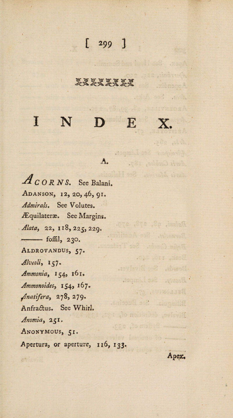 I N D E A. See BalanI Adanson, 12,20346,91, Admirals• See Volutes. -TEquilaterse, See Margins, . Alata^ 22, 118, 225, 229® •——— foffil, 230. Aldrovandus, 57, Alveoli, 157* Ammonia, 154, 161. Ammonoides, iS4>J^7* ^Inatifera, 278, 279* Anfra&us. See Whirl® Anomia, 251. Anonymous, 51, Apertura, or aperture, 116, 133. X. Apex*