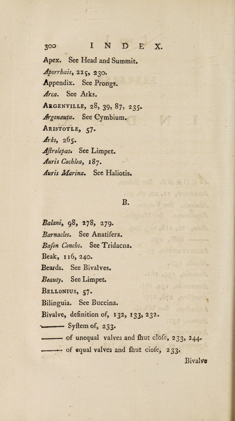 joo INDEX. Apex. See Head and Summit* Aporrhahy 22 5, 230. Appendix. See Prongs. Area. See Arks. Argenville, 28, 39, 87, 235. Argonaut a* See Cymbium. Aristotle* 57. Arks, 265. Aftrolepas* See Limpet. Auris Cochlea , 187. Auris Marina• See Haliotis. B. Balaniy 98* 278, 279. i . . Barnacles. See Anatifera. Bafon Conchs. See Tridacna. Beak, 116,240. Beards. See Bivalves. Beauty, See Limpet. Bellonius, 57. Bilinguia. See Buccina. Bivalve, definition of, 132, 133, 232. . — Syftemof, 233. —-- of unequal valves and (hut clofe, 233, 244. .——* of equal valves and fhut ciofe, 233. Bivalve
