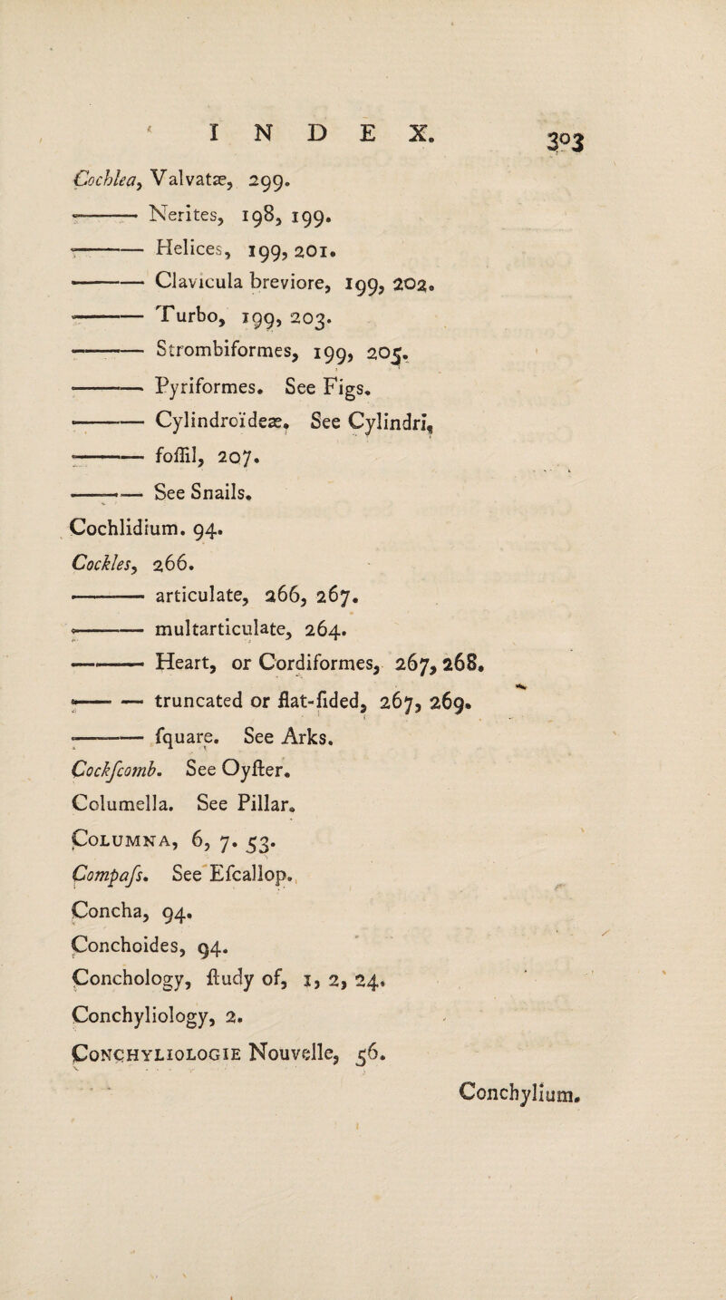 3°3 Cochlea, Valvatse, 299. — -— Nerites, 198, 199. — -Helices, 199, 20x. --Clavicula breviore, 199, 202® --Turbo, 199, 203. ---Strombiformes, 199, 205. • -Pyriformes. See Figs. ---— Cylindrcidex. See Cylindri, —— foffil, 207. —— See Snails. Cochlidium. 94. Cockles, 266. -——— articulate, 266, 267. ---multarticuiate, 264. — --- Heart, or Cordiformes, 267, 268, * -— truncated or flat-fided, 26)3 269* * ' i »—— fquare. See Arks* Cockfcomb. See Oyfter. Columella. See Pillar^ CoLUMNA, 6, 7. 53. Compafs. See Efcallop. Concha, 94. Conchoides, 94. Conchology, ftudy of, 1, 2, 24* Conchyliology, 2. CoNCHYLIOLOGIE Nouvdle, 56. Conchylium.