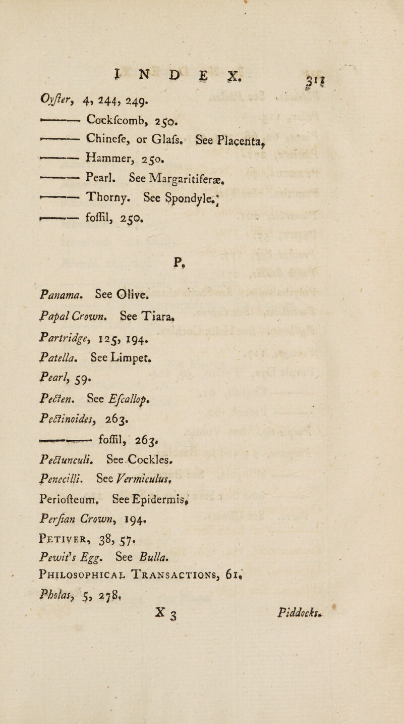 Oyjler, 4, 244, 249. •- Cockfcomb, 250. —— Chinefe, or Glafs, See Placenta* --*— Hammer, 250. — Pearl. See Margaritiferse* --Thorny. See Spondyle.] --foffil, 250. P* Panama. See Olive. Papal Crown. See Tiara* Partridge, 125, 194. Patella. See Limpet* Pearl, 59. Pedlen. See Efcallop» P cdiinoides, 263. ---— foffil, 2634 Pedlunculi. See. Cockles. PeneciUi. See Vermiculus. O, * - Periofteum, See Epidermis* Perfian Crown, 194, Petiver, 38, 57, Pewit’s Egg. See Bulla. Philosophical Transactions, 61* Pho las, 5, 278, X 3 Piddocku i