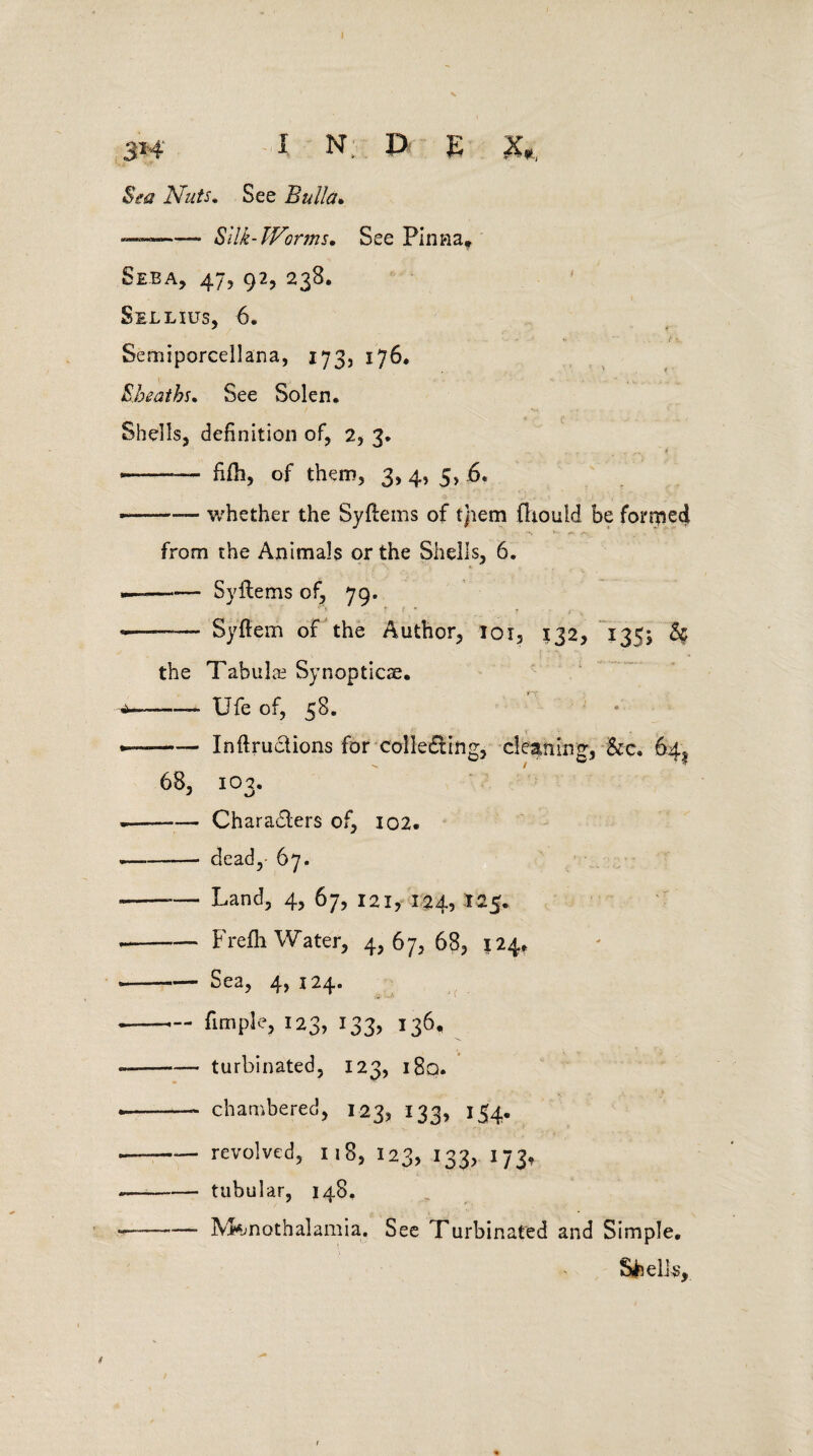 Sea Nuts. See Bulla• — -Silk-Worms. See Pinna, Seba, 47, 92, 238. Sellius, 6. Semiporcellana, 173, 176. Sheaths. See Solen. Shells, definition of, 2, 3. — - fifh, of them, 3, 4, 5, 6. • -— whether the Syflems of tjiem fhould be forced from the Animals or the Shells, 6. — --Syilems of, 79. «—- Syftem of the Author, loi, 132, 1355 & the Tabulae Synopticse. ■a-— Ufe of, 58. —--- Inftru&ions for collecting, cleaning, &c. 64^ 68, 103. -—-Characters of, 102. -- dead,- 67. ---— Land, 4, 67, 121, 124, 125. --Frefh Water, 4,67,68, 124, -Sea, 4, 124. — -fimple, 123, 133, 136, — -turbinated, 123, i8q. • -—~ chambered, 123, 133, 154. — -revolved, 118, 123, 133, 173, -—-tubular, 148. —~-- M^nothalamia. See Turbinated and Simple. Shells,.