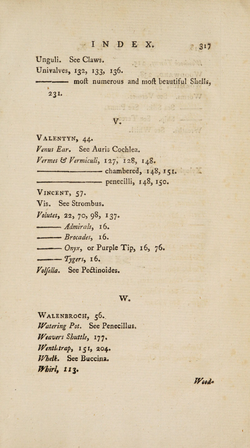 3i7 Unguli. See Claws. Univalves, 132, 133, 136. ——. moil numerous and rnofl beautiful Shells, 231. V* Valentyn, 44, Venus Ear. See Auris Cochlea. Vermes & Vermiculi, 127, 128, 148® *..— chambered, 148, 151. --—---—• penecilli, 148, 150, Vincent, 57. Vis. See Strombus. Volutes, 22, 70, 98, 137* ———- Admirals, 16. --Brocades, 16. —-Onyx, or Purple Tip, 16, 76* «——- Tygersy 16. Volfella. See Pe&inoides. Walenbroch, 56.. Watering Pot. See Penecillus* Weavers Shuttle, 177, WentLtrapy 151, 204. IVbelk. See Buccina. Whirl, X xj* Weed*