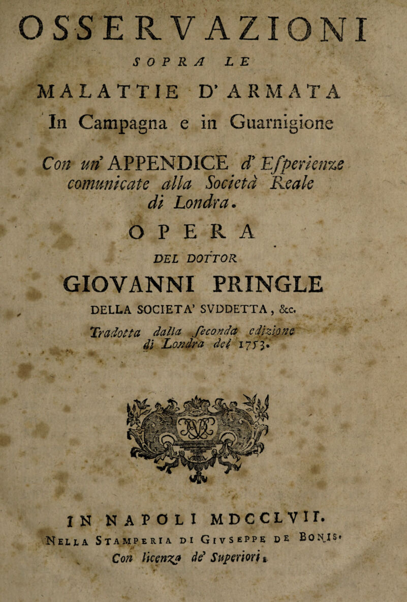 OSSERVAZIONI SOPRA LE MALATTIE D’ARMAT A In Campagna e in Guarnigione Con un APPENDICE d' Efperienze comunicate alla Società Reale di Londra. k OPERA - « ' ' DEL DOTTOR GIOVANNI PRINGLE DELLA SOCIETÀ’ SVDDETTA , &c. Tradotta dalla feconda edizione di Londra del 17fi* « * r* N i '■ ,/i -*• f-. • ? i» *'*'&' ; . IN NAPOLI MDCCLVir. Meli a Stamperia di Givseppe de Bon.Is* Con licenza de' Superiori %.