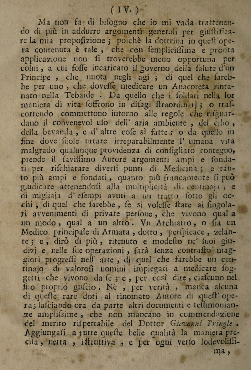 (IV.)-' Ma non fa di bifogno che io mi vada trattenen¬ do di più in addurre argomenti generali per giultifìca- re la mia proporzione 5 poiché la dottrina in quell opc- ra contenuta è tale , che con fempliciffima e pronta applicazione non li troverebbe meno opportuna per colui , a cui folle incaricato il governo delia lalute d’un Principe , che nuota negli agi 5 di quel che iareb^ be per uno , che novelle medicare un Anacoreta rinta¬ nato nella Tebaide - Da quello che i foldari nella lor maniera di vita {offrono in dilagi firaordinarj 5 o trai- correndo commettono intorno alle regole che rilguxv~ ciano il convenevol ufo dell’ aria ambiente , del cibo , della bevanda , e d’ altre cofe sì fitte : o da quello in fine dove iuole urtare irreparabilmente 1’ umana vita malgrado qualunque previdenza di configliato contegno, prende il la vidimo Autore argomenti ampi e fonda¬ ti per rifehiarare divelli punti di Medicina 3 c tan¬ to più ampi e fondati , quanto più francamente fi può giudicare attenendoli alla multiplicity di centinaji, e folto gii di migliaia a efempi avuti a un tratto lotto gii oc¬ chi , di quel che farebbe > fe si volefle Ilare ai Angola¬ ri avvenimenti di private perfone , che vivono qual a liti modo , qual a un altro . Vn Archiatro, o da un Medico principale di Armata , detto , perfpicace , zelan¬ te 5 e , dirò di più, ritenuto e modello ne’ luci giu- dizj e nelle fue operazioni , farà lenza contrailo* mag¬ giori progredì nell’ arte , di quei che farebbe un cen¬ tinaio di valorofì uomini impiegati a medicare {og¬ getti che vivono da fe $ e , per cesi dire, ciafcuno nel ìuo proprio gufeio. Nè , per verità , manca alcuna di quelle rare doti ai rinomato Autore di quell’ ope¬ rai lafciando ora da parte altri documenti e teftimonian- ze amplifsime , che non mancano in commendazione del merito riipettabiJe del Dottor Giovami Yringle • Aggiungali a tutte quelle belle qualità la maniera pre¬ cìda , netta , istruttiva , e per ogni verlo lodevoliffi- ma ,