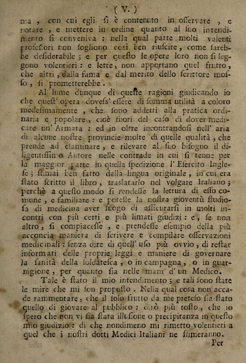 ma , con cui egli fi è contenuto in offer vare , e notare > e mettere in ordine quanto al Ilio intendi- mento lì conveniva : nella qual parte molti vaienti prcfcfiori non fogliono così ben riufcire, come fareb¬ be deficierabile 5 e per quello Je opere loro non li leg¬ gono volentieri: e lette, non apportano quel frutto, che aitri , dalla fama e dal mento dello fenttore mof- fio, ii prometterebbe. Al lume dunque di quelle ragioni giudicando io che qtieft5 opera dovefs5 effere di foni ma utilità a coloro medefimamente , che fono, addetti alla pratica ordi¬ naria e popolare , cioè fuori del caCo di dover medi¬ care un’ Armata : ed in oltre incontrandoli nell* aria di alcune noltre provincie molte di quelle qualità , che prende ad elaminare , e rilevare al fuo bilògno il di- Hgentiffimo Autore nelle contrade in cui fi tenne per la maggior parte in quella Iperìizione l5 Efercito Logle- fe , filmai ben fatto dalla lingua originale, in cui era fiato Icritto il libro , tra si a tarlo nel volgare Italiano 5 perchè a quello modo fi rendefie la lettura di elio co¬ mune , e familiare : e potefìe la nofira gioventù ftudio- fa di medicina aver luogo di afficurarfi in molti in¬ contri con più certi e più limati giudrzj : e , fe non altro , fi compiacente , e prendefle efempio della piu acconcia maniera di fcrivere e compilare offervaziom medicinali : lenza dire di quell5 ufo più ovvio , di reftar informati delle proprie leggi e maniere di governare la fan ita della fòldàtelca , o in campagna , o in guar¬ nigione , per quanto fia nelle mani d5 un Medico, Tale c fiato il mio intendimento 5 c tali fono fiate le mire che mi fon prcpofio . Kelìa qual cosa non. acca¬ de rammentare, che il iole frutto da me pretelo fia fiato quello di giovare al pubblico : diiò più toflo , che io (pero che non vi fia fiata illLfione o precipitanza in quello mio giudizio : di che nondimeno mi rimetto volentieri a quel che i noftri dotti Medici Italiani ne filmeranno. Per