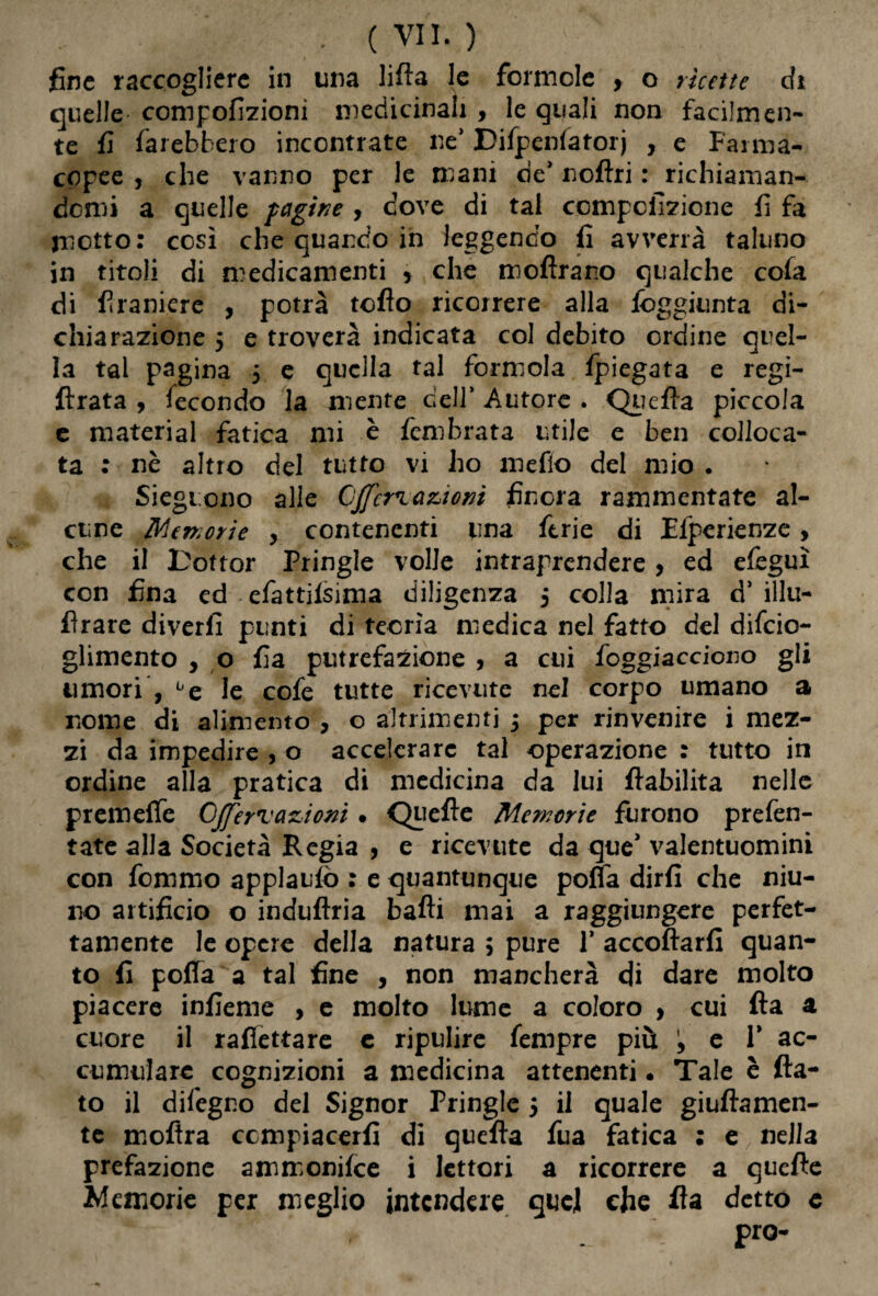 fine raccogliere in una lillà le forinole , o ricette di quelle compofizioni medicinali , le quali non facilmen¬ te fi farebbero incontrate ne' Difpenfatorj , e Farma¬ copee , che vanno per le mani de' noftri : richiaman¬ domi a quelle pagine , dove di tal ccmpcfizione fi fa motto: così che quando in leggendo fi avverrà taluno in titoli di medicamenti 5 che moffrano qualche cola di firaniere , potrà toflo ricorrere alla fòggiunta di¬ chiarazione 5 e troverà indicata col debito ordine quel¬ la tal pagina $ e quella tal formola fpiegata e regi- fìrata , fecondo la niente dell’ Autore . Quella piccola e material fatica mi è fembrata utile e ben colloca¬ ta : nè altro del tutto vi ho mefìo del mio . Siegtono alle Offerì auoni finora rammentate al¬ cune Memorie y contenenti una ferie di Efperienze , che il Toftor Pringle volle intraprendere, ed elèguì con fina ed efattifsima diligenza 5 colla mira d’ illu- fìrare diverfi punti di teorìa medica nel fatto del difeio- glimento , o fia putrefazione , a cui foggiacciono gli timori , be le cofe tutte ricevute nel corpo umano a nome di alimento , o altrimenti 3 per rinvenire i mez¬ zi da impedire , o accelerare tal operazione : tutto in ordine alla pratica di medicina da lui fiabilita nelle premeffe Offerì arnioni • Quelle Memorie furono prefen- tate alla Società Regia , e ricevute da que'valentuomini con femmo applauso : e quantunque polla dirli che niu- no artificio o induflria balli mai a raggiungere perfet¬ tamente le opere della natura ; pure V accollarli quan¬ to fi poffa a tal fine , non mancherà di dare molto piacere infieme , e molto lume a coloro , cui Ha a cuore il rafiettare e ripulire fempre più y e V ac¬ cumulare cognizioni a medicina attenenti • Tale è fla¬ to il dileguo del Signor Pringle j il quale giullamen- te mollra compiacerli di quella fua fatica : e nella prefazione ammonifee i lettori a ricorrere a quelle Memorie per meglio intendere quel che Ha detto c pro-