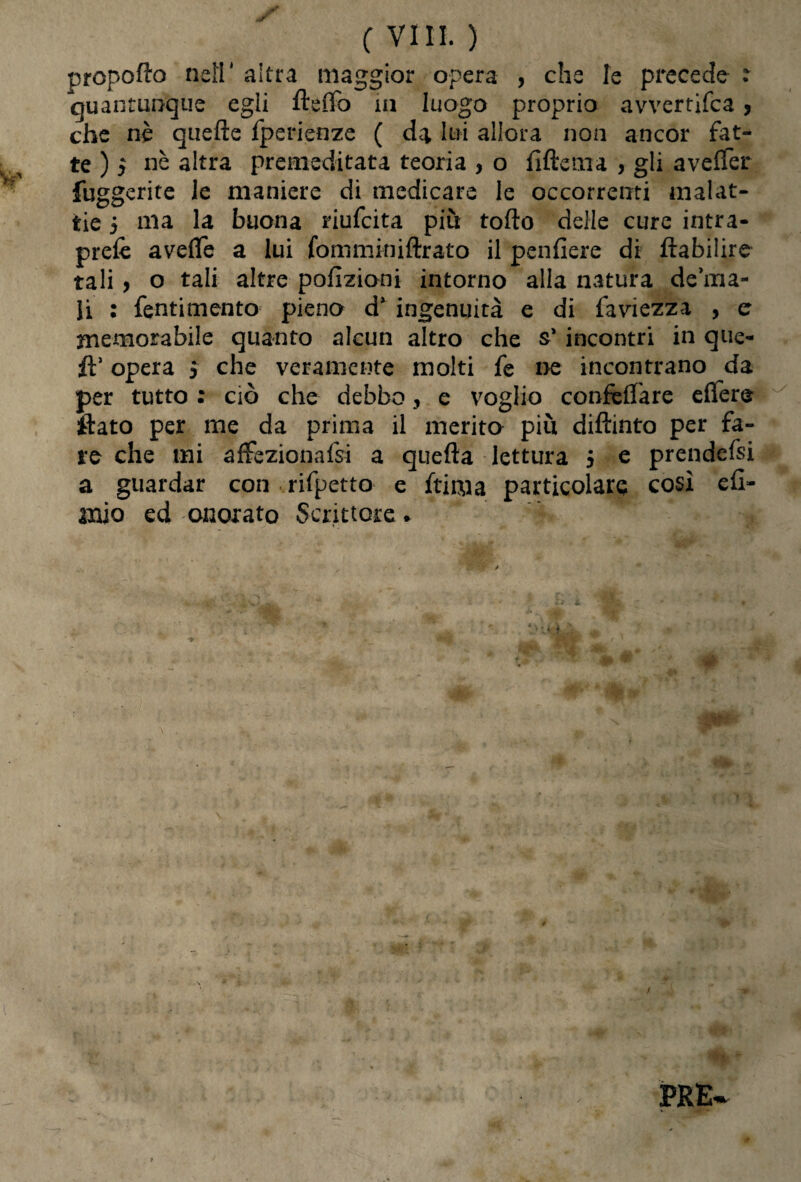 propofto nefr altra maggior opera , che le precede : quantunque egli fteffo in luogo proprio avverti'fca , che nè quefte fperienze ( da lui allora non ancor fat¬ te ) y nè altra premeditata teoria , o fìftema , gli averter fuggente le maniere di medicare le occorrenti malat¬ tie 5 ma la buona riufcita piu torto delle cure intra- prefè averte a lui fommkiiftrato il pendere di ftabilire tali > o tali altre polmoni intorno alla natura degna¬ li : fentimento pieno d* ingenuità e di faviezza , er memorabile quanto alcun altro che s* incontri in que- fì’ opera > che veramente molti fe ne incontrano da per tutto : ciò che debbo, e voglio confortare eflere flato per me da prima il merito piu diftinto per fa¬ re che mi affezionaci a quefta lettura 5 e prendefsi a guardar con rifpetto e fri ma particolare così efl- mìo ed onorato Scrittore *