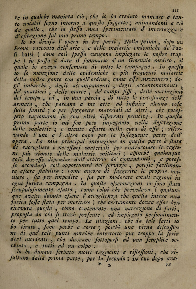 nr re in qualche maniera ciò, che io ho creduto mancare a tan¬ to notabil fegno intorno a que fio [oggetto ; animandomi a ciò da quello , che io flelfo ave a fperimentato £ incertezza e £ e fit anione fui mio primo tempo. Io ho divtfa r opera in tre partì . Nella prima, dopo un Ireve racconto dell’aria, e delle malattie endemiche de’ Pae- fi bafsi ( dove così Jpeffo vengono impiegate le nofìre trup¬ pe ) io pajfo a dare il Jommario d’ un Giornale medico , il quale io aveva confervato di tutte le campagne . In queflo io fo menzione delle epidemiche e piu frequenti malattie della nojìra gente con quell’ ordine, come effe avvennero ; de¬ gl’ imbarchi , degli accampamenti , degli accantonamenti , de’ quartieri , delle marce , de’ campi flfifl , delle variazioni del tempo , ed , in una parola , di tutte le circojìanze dell’ armata , che pareano a me atte ad influire alcuna cofa Julia fanità ; o per fuggerire materiali ad altri , che potef- Jero ragionarvi fu con altri differenti princìpi . In quefla prima parte io mi fon poco impegnato nella deferitone delle malattie ; e niente affatto nella cura di effe , rtfer- vando l’ uno e l’ altro capo per la fuffeguente parte dell9 opera . La mia principal intenzione in quefla parte è fiata di raccogliere i neceffarj materiali per rintracciare le cagio¬ ni piu rimote delle malattie militari ; affinchè qualunque cofa doveffe dipender dall arbitrio de’ comandanti , e potef- fe ac cor dar fi coll’ opportunità del fer vizio , potefse facilmen¬ te efsere flabtlita : come ancora di fuggerire le proprie ma¬ niere , fi a per impedire , ft a per moderare cotali cagioni in ogni futura campagna . In quefte ofservazioni to fono flato fcrupulofamente ejatto ; come colui che prevedeva ( qual un-  que avejse dovuta efsere l’accoglienza che quefla intera mia fatica jòffe fiata per meritare ) che certamente dove a e [fer ben ricevuta quefla , come contenente una narrazione di fatti, propofla da chi fi trovò prejente , ed impiegato perfonalmen- te per tutto quel tempo. Le illazioni, che da tali fatti io ho tirato , fono poche e corte \ poiché una piena dijcu fifo¬ ne di que’ tali punti avrebbe interrotto pur troppo la Jerie degl’ incidenti , che doveano Jottogcrfl ad una femplice oc¬ chiata , e tutti ad un colpo . Io ho dunque [erbato molti raziocini e ri fi e fifoni , che ri¬ ffaitano dalla prima parte, per la feconda ; in cui dopo ave-