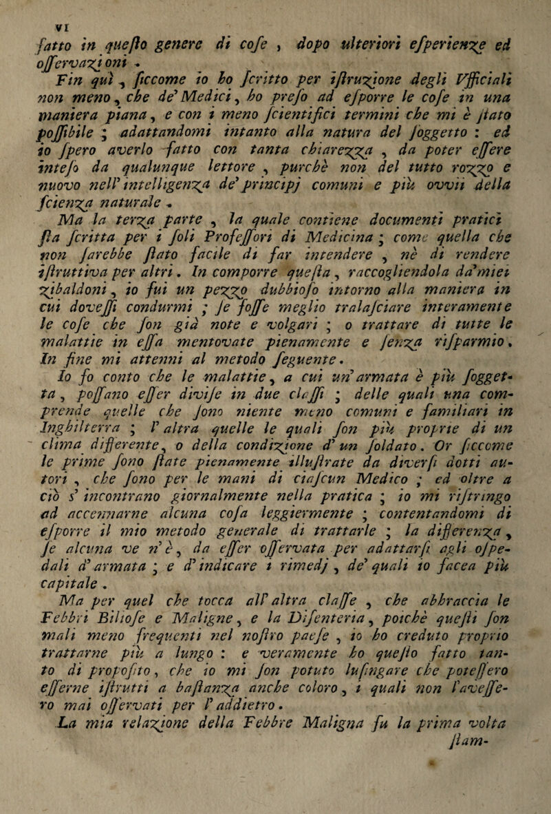 vr fatto in q a e fio genere di cofe , dopo ulteriori efperienze ed ojfervazioni * Fin qui ^ ftccome io lo Jcritto per tflruzione degli officiali non meno , che de' Medici, ho prefo ad efporre le cofe in una maniera piana, e con i meno fcientifici termini che mi è jtato pojjibile ; adattandomi intanto alla natura del ]oggetto : ed io Jpero averlo fatto con tanta chiarezza , da poter ejfere intefo da qualunque lettore , purché non del tutto rozpzp e nuovo nell' intelligenza de* principi comuni e piu own della fetenza naturale Ma la terza parte , la quale contiene documenti pratici fìa fcritta per i foli Profeffon di Medicina • come quella che non farebbe flato facile di far intendere , nè di rendere ifìruttiva per altri. In comporre quefìa, raccogliendola da'mi et zibaldoni, io fui un pezgp dubbiofo intorno alla maniera in cui dovejfi condurmi ; Je foffe meglio tralajeiare internment e le cofe che fon già note e volgari ; o trattare di tutte le malattie in ejfa mentovate pienamente e jenza rifparmio. In fine mi attenni al metodo feguente. Io fo conto che le malattie, a cui uri armata è piu fogget- ta ? poffano effer divije in due clajft * delle quali una com¬ prende quelle che fono niente meno comuni e familiari in Inghilterra ; V altra quelle le quali fon piu proprie di un clima differente, o della condizione d' un faldato. Or ficcarne le prime fono fiate pienamente illujìrate da dtverfi dotti au¬ tori , che fono per le mani di ciajcun Medico ; ed oltre a ciò s incontrano giornalmente nella pratica ; io mi riftringo ad accettarne alcuna cofa leggiermente ; contentandomi di efpor re il mio metodo generale di trattarle ; la differenza y Je alcuna ve nè, da effer ojferv at a per adattarfi agli ojpe¬ dali d'armata * e d' indicare i rimedj , de' quali io facea piu capitale . Ma per quel che tocca all' altra clajfe , che abbraccia le Febbri Bihofe e Maligne, e la Difenteria, poiché quejìi fon mali meno frequenti nel nofiro paefe , io ho creduto proprio trattarne piu a lungo : e veramente ho quejio fatto tan¬ to di propofito, che io mi Jon potuto lufingare che potè fiero effer ne ifirutti a baftanzn anche coloro, / quali non favejfe- ro mai o fervati per l'addietro. La mia relazione della Febbre Maligna fu la prima volta fi am-