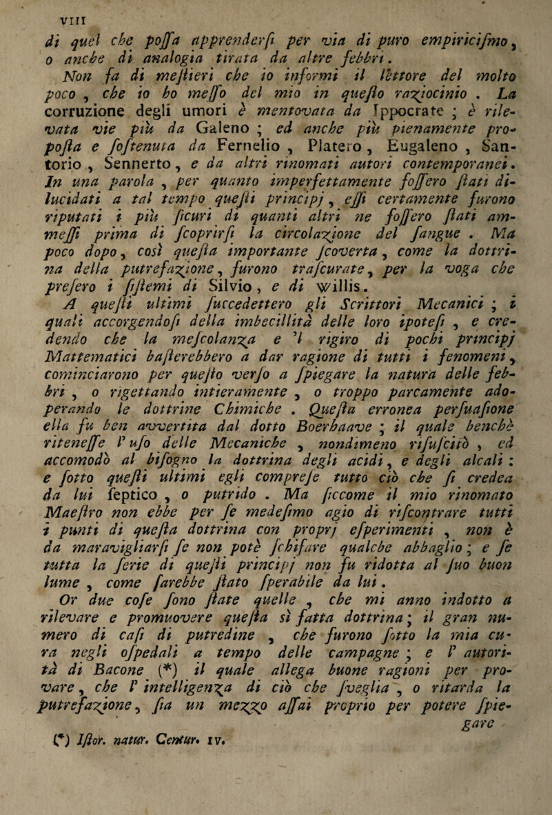 viri di quel che poffa apprender fi per via di puro empiricifmo, o anche di analogia tirata da altre febbri. Non fa di me fieri che io informi il lettore del molto poco , che io ho mejfo del mio in queflo raziocinio . La corruzione degli umori è mentovata da Ippocrate ; è rile¬ vata vie piu da Galeno ; ed anche piu pienamente pro- pofta e foftenuta da Ferneiio , Piatelo , Eugaleno , San¬ torio y Sennerto, e da altri rinomati autori contemporanei. In una parola , per quanto imperfettamente fojfero flati di¬ lucidati a tal tempo quefti principi, ejft certamente furono riputati i piu ftcuri di quanti altri ?ie fof ero flati am- mefft prima di fcoprhft la circolazione del fangue . Ma poco dopo, così quefta importante Jcoverta, come la dottrì- na della putrefazione, furono trafcurate, per la voga che prefero i fiftemi di Silvio, e di willis. A quefti ultimi fuccedettero gli Scrittori Mecanici ; i quali accorgendof della imbecillità delle loro ipotefi , e cre¬ dendo che la mejcolanzp e 7 rigiro di pochi pnncipj Mattematici baderebbero a dar ragione di tutti i fenomeni y cominciarono per quejio verjo a Jpiegare la natura delle feb¬ bri 5 o rigettando hìtieramente , o troppo parcamente ado¬ perando le dottrine Chimiche . Quefta erronea perfuafione ella fu ben avvertita dal dotto Boerhaave ; il quale benché nteneffe P ufo delle Mecaniche 5 nondimeno nfufciiò , ed accomodo al bifogno la dottrina degli acidi, e degli alcali : e [otto quefti ultimi egli compreje tutto ciò che fi credea da lui Peptico , o putrido . Ma ficcarne il mio rinomato Maeftro non ebbe per fe mede fimo agio di rifcoqtrare tutti i punti di quefta dottrina con proprj efperimeriti , non è da maravigliar fi fe non potè Jchifare qualche abbaglio ; e fe tutta la ferie di quefti principi non fu ridotta al Juo buon lume , come farebbe fiato fperabile da lui. Or due cofe fono fiate quelle , che mi anno indotto a rilevare e promuovere quefta sì fatta dottrina \ il gran nu¬ mero di cafi di putredine , che furono fot to la mia cu¬ ra negli ofpedali a tempo delle campagne ; e P autori¬ tà di Bacone (*) il quale allega buone ragioni per pro¬ vare j che P intelligenza di ciò che fveglia , o ritarda la putrefazione, fa un mezpp affai proprio per potere fpie- gare C) Iftor. natur. Centur* iv.