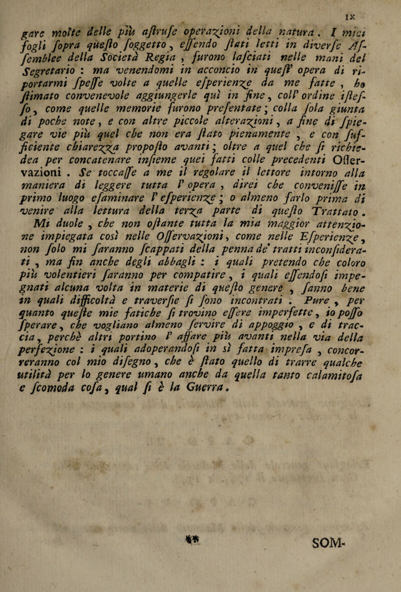 gare molte delle piu aflrufe operatori* della natura . I mìci fogli fopra qtieflo /oggetto, offendo flati letti in diverfe Af- femblee della Società Regia , furono lafciati nelle mani del Segretario : ma venendomi in acconcio in queJV opera di ri¬ portarmi fpejfe volte a quelle efperienze da me fatte , ho flimato convenevole aggiungerle qui in fine, coir ordine iftefi fo 5 come quelle memorie furono prefentate ; colla fola giunta di poche note, e con altre piccole alterazioni, a fine di Jpie¬ gare vie piu quel che non era flato pienamente 5 e con /uf¬ ficiente chiarezza propofìo avanti ; oltre a quel che fi richic- dea per concatenare infieme quei fatti colle precedenti Offer- vazioni . Se toccajfe a me il regolare il lettore intorno alla maniera di leggere tutta P opera , direi che conveniffe in primo luogo efaminare V efperienze • o almeno farlo prima di venire alla lettura della terga parte di queflo Trattato. Mi duole , che non oflante tutta la mia maggior attenzio¬ ne impiegata così nelle Offèrv azioni •> come nelle Efperienze, non folo mi faranno fcappati della penna de* tratti inconfiderà- ti , ma fin anche degli abbagli : i quali pretendo che coloro piu volentieri faranno per compatire, i quali effendofi impe¬ gnati alcuna volta in materie di queflo genere 5 fatino bene in quali difficoltà e traverfie fi fono incontrati . Pure % per quanto quefte mie fatiche fi trovino e [fere imperfette, io poffo fperare, che vogliano almeno fervire di appoggio , e di trac¬ cia , perchè altri portino /’ affare piu avanti nella via della perfezione : i quali adoperando/! in sì fatta imprefa , concor¬ reranno col mio difegno, che è flato quello di trarre qualche utilità per lo genere umano anche da quella tanto calamitofa e fcomoda cofa, qual fi è la Guerra. SOM-