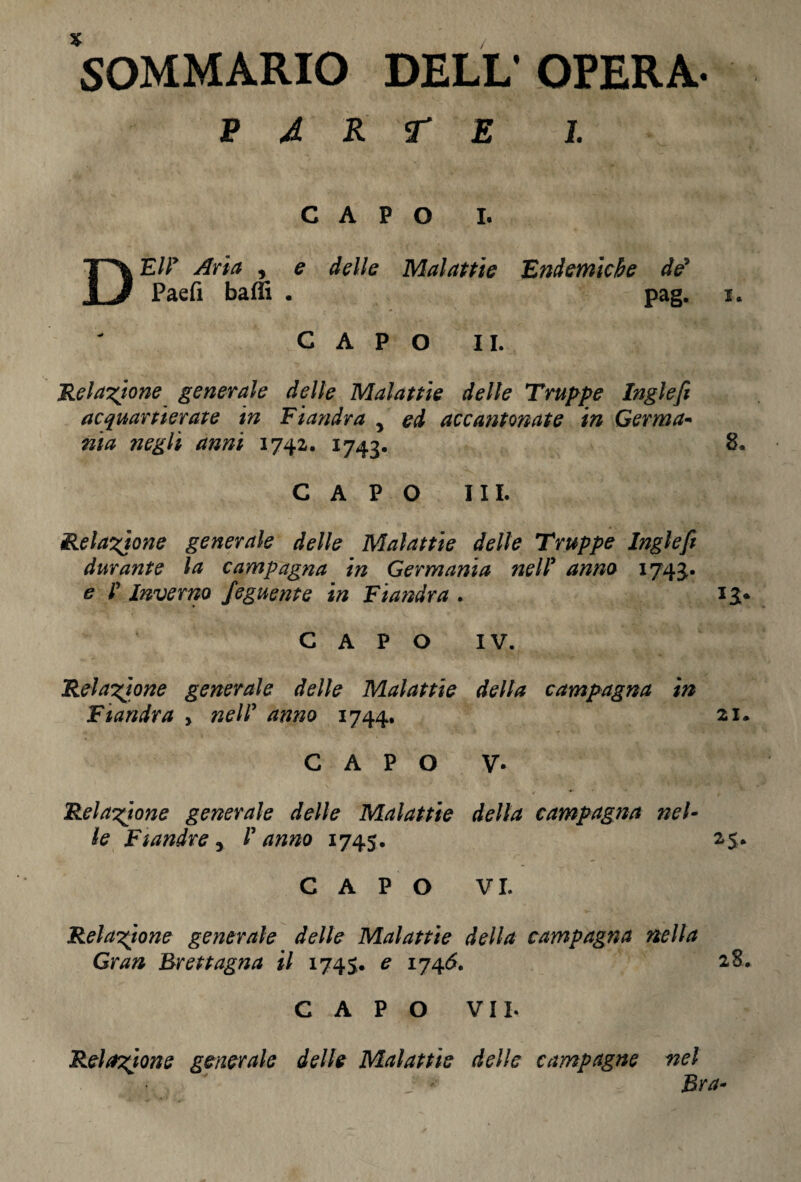 SOMMARIO DELL’OPERA- p à r r e i. CAPO I. DEIF Aria , e delle Malattie Endemiche de* Paefi baffi . pag. i. CAPO II. Relazione generale delle Malattie delle Truppe Inglefi acquartierate in Fiandra , ed accantonate in Germa- nia ?ieglì anni 174a. 1743. 8» CAPO III. Relazione generale delle Malattie delle Truppe Inglefi durante la campagna in Germania nelF anno 1743. e ! Inverno feguente in Fiandra . 13* CAPO IV. Relazione generale delle Malattie della campagna in Fiandra , nelF anno 1744. 21. CAPO V- Relazione generale delle Malattie della campagna nel¬ le Fiandre r Panno 1745. 25. CAPO VI. Relazione generale delle Malattie della campagna nella Gran Brettagna il 1745. e 1746. 28. CAPO VII. Relazione generale delle Malattie delle campagne nel Bra-