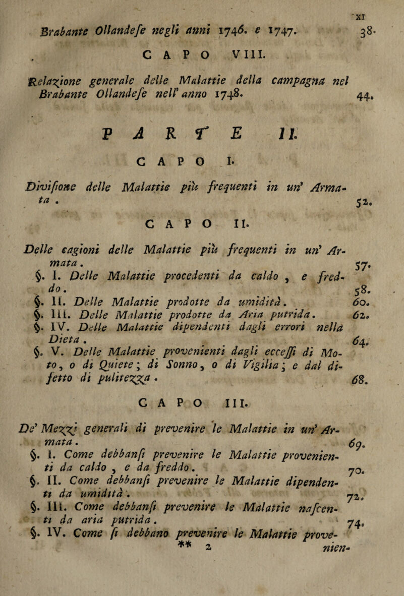 Br ab ante Ollandefe negli anni 1746. e 1747. 38. CAPO Vili. Ilei astone generale delle Malattie della campagna nel Brabante Ollandefe nell’anno 1748* 44, v a k r e 11 CAPO I. Divìsone delle Malattie piu frequenti in un* Arma- ta • CAPO II. Delle cagioni delle Malattie piu frequenti in un* Ar¬ mata . §. I. Delle Malattie procedenti da caldo , e fred¬ do . §. li. Delle Malattie prodotte da umidità. Hi. Delle Malattie prodotte da Aria putrida. IV. Delle Malattie dipendenti dagli errori nella Dieta . §. V. Delle Malattie provenienti dagli ecceffi di Mo¬ to , 0 di Qpùete ; di Sonno, 0 di Vigilia ; e dal di¬ fetto di pulitezza . 57- 58, tfo. £2» £4. 0 CAPO III. ZV generali di prevenire le Malattie in un* Ar¬ mata . fig, §. 1. Cow? debbanfi prevenire le Malattie provenien¬ ti da caldo , e da freddo. §. li. Come debbanfi prevenire le Malattie dipender ti da umidità . §. IH. Come debbanfi prevenire le Malattie nafcen- ti da aria putrida. '74, §. IV. Come fi debbano prevenire le Malattie prove- ** 2 nien-