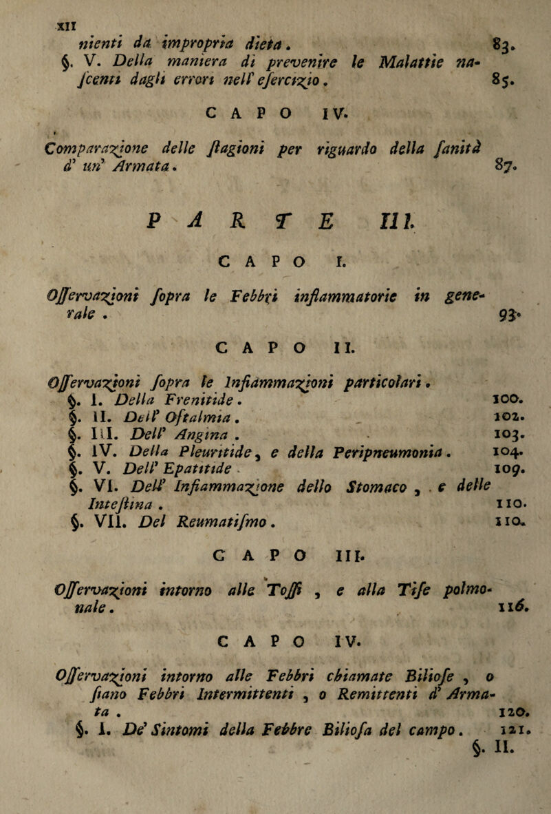 nienti da impropria dieta. 83* §. V. Della maniera di prevenite le Malattie na* Jcenti dagli errori nell eferario. 85. CAPO IV. » Comparatone delle Jlagioni per riguardo della fanità d' uri Armata. 87, P'A R T E III CAPO I. Ojfervatoni /opra le Febbri infiammatorie in gene- CAPO II. Ojfervatoni f°Pra te Infiammatavi particolari • 1. Della Frenitide . 100. §. II. Dell' Oftalmia. , 102. §. III. Dell’ Angina . 103. §. IV. Della p hunt id e, £ fife///* Peripneumonia. 104. V. Dell' Epatitide . 109. §. VI. Dell1 Infiammatone dello Stomaco , r fife/fe Intefiina . no. §. VII. Del Reumatifmo. no. CAPO III. Ojfervatoni intorno alle To/fi , e #///* Ti/e palmo- »/*fe. i xtf. CAPO IV. Ojfervatoni intorno alle Febbri chiamate Biliofe , o Febbri Intermittenti , 0 Remittenti d' Arma- . 120. §. 1. De' Sintomi della Febbre Bilio/a del campo. 12.1. §. II.