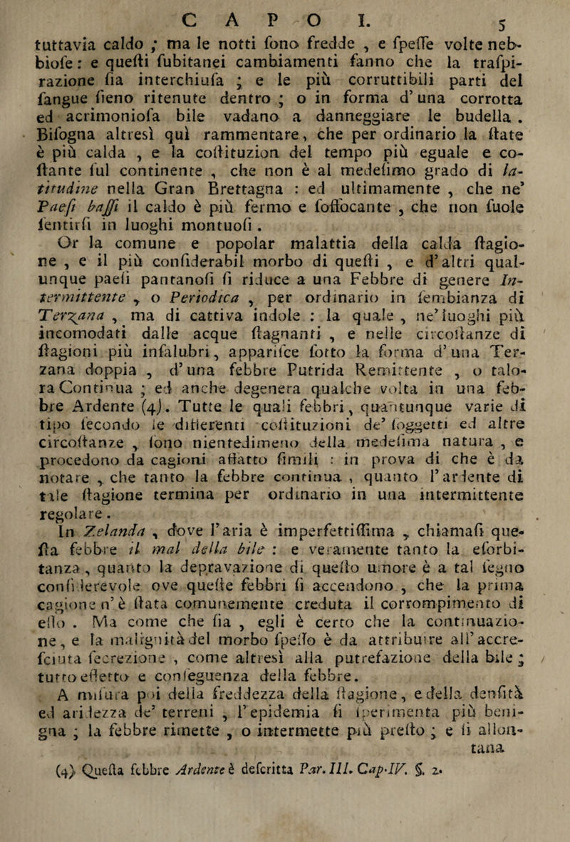 CAPO I. tuttavia caldo ; ma le notti fono fredde , e fpelìe volte neb- biofe : e quelli fubitanei cambiamenti fanno che la trafpi- razione fia interchiufa ; e le più corruttibili parti del fangue fieno ritenute dentro ; o in forma d’una corrotta ed acrimoniofa bile vadano a danneggiare le budella . Bifogna altresì qui rammentare , che per ordinario la Hate è più calda , e la collituzion del tempo più eguale e co¬ llante lui continente , che non è al meddimo grado di la¬ titudine nella Gran Brettagna : ed ultimamente , che ne’ Taeft baffi il caldo è più fermo e foftbcante , che non fuole lentirfi in luoghi montuofi . Or la comune e popolar malattia della calda Cagio¬ ne , e il più confiderabil morbo di quelli , e d’altri qual¬ unque paeii pantanofi li riduce a una Febbre di genere In¬ termittente y o Periodica , per ordinario in fembianza di Terzana , ma di cattiva indole : la quale , ne’luoghi più incomodati dalle acque (lagnanti , e nelle circollanze dì llagioni più infalubn<, apparifce fotto la forma d’una Ter¬ zana doppia , d’una febbre Putrida Remittente , o talo¬ ra Continua ; ed anche degenera qualche volta in una feb¬ bre Ardente (4J. Tutte le quali febbri, quantunque varie di tipo fecondo le digerenti coiìituzioni de’ (oggetti ed altre circoltanze y (ono nientedimeno iella mede firn a natura , e procedono da cagioni adatto limili : in prova di che è da notare , che tanto la febbre continua , quanto Par lente di tale llagione termina per ordinario in una intermittente regolare. In Zelanda , dove l’aria è imperfettiflìma y chiamali que- fla febbre il mal della bile : e veramente tanto la eforbi- tanza , quanto la depravazione di quello umore è a tal legno confiderevole ove quelle febbri li accendono , che la prima cagione n’è Hata comunemente creduta il corrom-pimento di elio . Ma come che (ia , egli è certo che la continuazio¬ ne, e fa malignità del morbo fpeilo è da attribuire aiPaccre- fciuta fecrezione , come altresì alla putrefazione della bile ‘ tuttoeffetto e confèguenza della febbre. A rmfu-ra poi delia freddezza della llagione, e della denfità ed aridezza de’ terreni , l’epidemia li iperimenta più beni¬ gna ; la febbre rimette , o intermette più predo ; e li allon¬ tana (4). Quella febbre Ardente è deferitta Par. 11L CapAV, z*