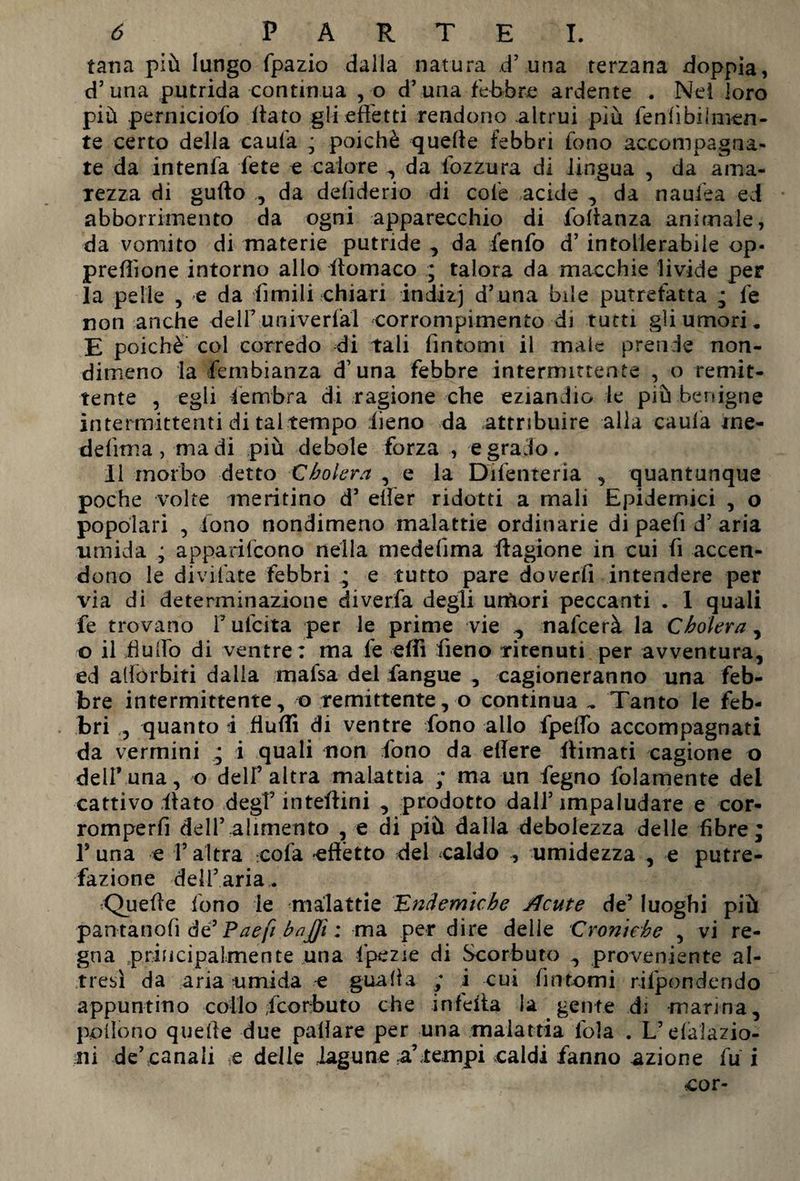 tana più lungo fpazio dalla natura d5 una terzana doppia, d’una putrida continua , o d’una febbre ardente . Nei loro più perniciofo fiato gli effetti rendono altrui più lenfibiinien- te certo della caufa ; poiché quelle febbri fono accompagna¬ te da in tenia fete e calore , da fozzura di lingua , da ama¬ rezza di guffo ,, da deliderio di cofe acide , da naufea ed abborrimento da ogni apparecchio di foRanza animale, da vomito di materie putride , da fenfo d5 intollerabile op- preffìone intorno allo Romaco ; talora da macchie livide per la pelle , e da fimili chiari indizj d’una bile putrefatta ; fe non anche dell5 univerfal corrompimento di tutti gli umori. E poiché col corredo di tali fintomi il male prende non¬ dimeno la Sembianza d’una febbre intermittente , o remit¬ tente , egli lembra di ragione che eziandio le più benigne intermittenti di tal tempo fieno da attribuire alla caufa ine- defìma , ma di più debole forza , e grado. il morbo detto Cholera , e la Difenteria , quantunque poche volte meritino d’ effer ridotti a mali Epidemici , o popolari , fono nondimeno malattie ordinarie di paefi d5 aria umida ; apparifeono nella medefima Ragione in cui fi accen¬ dono le divifate febbri ; e tutto pare doverfi intendere per via di determinazione diverfa degli urtìori peccanti . 1 quali fe trovano F ufeita per le prime vie , nafeerà la Cholera, o il Ruffo di ventre: ma fe efit fieno ritenuti per avventura, ed affórbiti dalla mafsa del fangue , cagioneranno una feb¬ bre intermittente, o remittente, o continua .. Tanto le feb¬ bri , quanto i flufli di ventre fono allo fpeffo accompagnati da vermini i quali non fono da edere Rimati cagione o dell* una, o dell’altra malattia ; ma un fegno fidamente dei cattivo Rato degf inteRini , prodotto dall5 impaludare e cor- romperfi dell5 alimento , e di più dalla debolezza delle fibre; F una e V altra cofa 'effètto del caldo , umidezza , e putre¬ fazione dell’aria. tQueffe fono le malattie Endemiche Acute de5 luoghi più pantanofì de5 Paefi bajjì : ma per dire delle Croniche , vi re¬ gna principalmente una fipezae di Scorbuto , proveniente al¬ tresì da aria umida e guada ; i cui fintomi rifpondendo appuntino collo feorbuto che infefta la gente di marma, pollono quelle due paffare per una malattia loia . L’elalazio- ni de5 canali .e delle lagune a’tempi caldi fanno azione fui .cor-