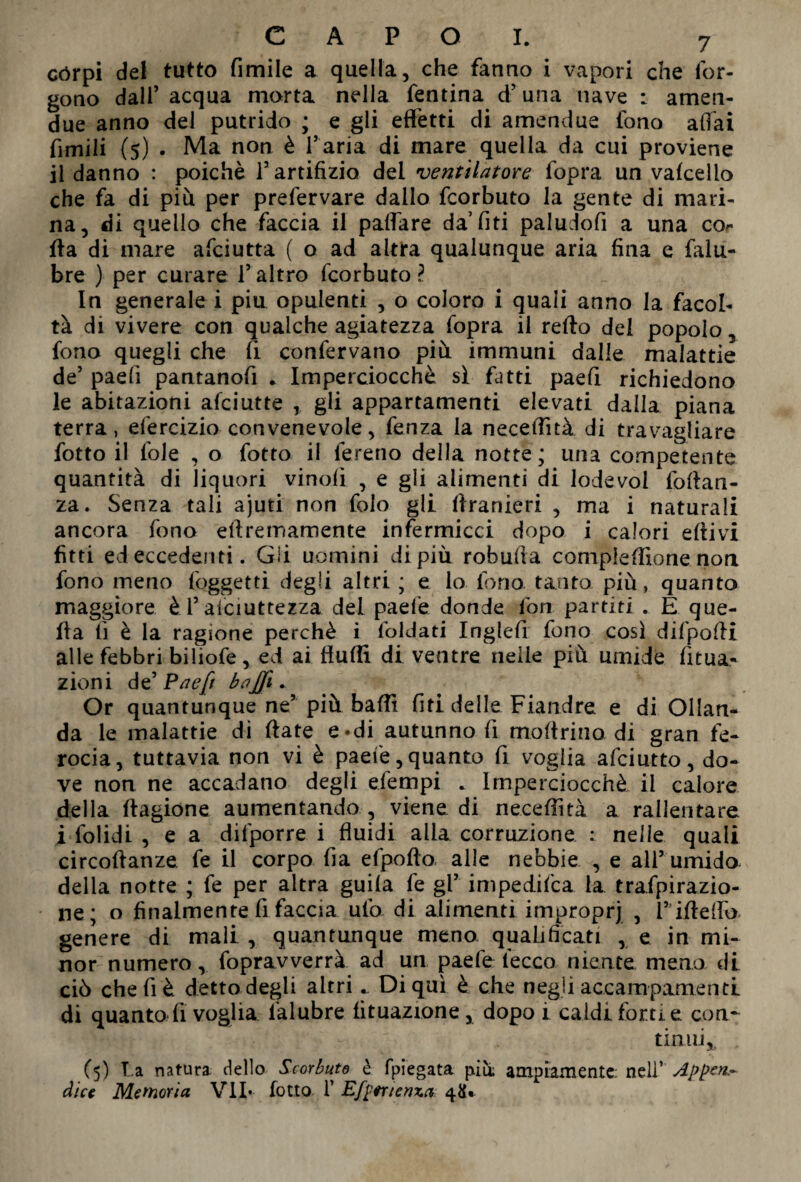 còrpi dei tutto fimile a quella, che fanno i vapori che lor- gono dall’acqua morta nella fentina d’una nave : amen- due anno del putrido ; e gli effètti di amendue fono affai fimili (5) . Ma non è l’aria di mare quella da cui proviene il danno : poiché l’artifizio del ventilatore fopra un vafcello che fa di più per prefervare dallo fcorbuto la gente di mari¬ na, di quello che faccia il paffare da’fiti paludofi a una cor ffa di mare afciutta ( o ad altra qualunque aria fina e falu- bre ) per curare l’altro fcorbuto? In generale i piu opulenti , o coloro i quali anno la facol¬ tà di vivere con qualche agiatezza fopra il refto del popolo, fono quegli che fi confervano più immuni dalle malattie de’ paefi pantanofi * Imperciocché sì fatti paefì richiedono le abitazioni afciutte , gli appartamenti elevati dalla piana terra, efercizio convenevole, fenza la neceffìtà di travagliare fotto il fole , o fotto il fereno della notte; una competente quantità di liquori vinolì , e gli alimenti di lodevol foffan- za. Senza tali ajuti non folo gli ffranieri , ma i naturali ancora fono effremamente infermicci dopo i calori effivi fitti ed eccedenti. Gii uomini di più robuffa compiefflone non fono meno (oggetti degli altri; e lo fono tanto più, quanto maggiore è1’asciuttezza del paelè donde fon partiti . E que¬ lla lì è la ragione perchè i foldati Inglefi fono così difpoffi alle febbri biliofe, ed ai ffuffi di ventre nelle più umide Uma¬ zioni de’ Paefi bajfi. Or quantunque ne’ più baffi fiti delle Fiandre e di Ollan- da le malattie dì fiate e-di autunno fi mofirino di gran fe¬ rocia, tuttavia non vi è paefe, quanto fi voglia afciutto, do¬ ve non ne accadano degli efempi . Imperciocché il calore della fiagione aumentando , viene di neceffìtà a rallentare i folidi , e a difporre i fluidi alla corruzione : nelle quali circoffanze fe il corpo fia elpofto alle nebbie , e all’ umido della notte ; fe per altra guila fe gl’ impedifca la trafpirazio- ne; o finalmente fi faccia ufo di alimenti improprj , 1”ifieffo genere di mali , quantunque meno qualificati , e in mi¬ nor numero, fopravverrà ad un paefe lécco niente meno di ciò che fi è detto degli altri. Di qui è che negli accampamenti di quanto fi voglia ialubre fituazione, dopo i caldi forti e eoa- tinnì,, (5) T.a natura dello Scorbuto è fpiegata piu; ampiamente, nell’ Appen- dice Memoria VII* fotto ì’ Efperienxa: 48»