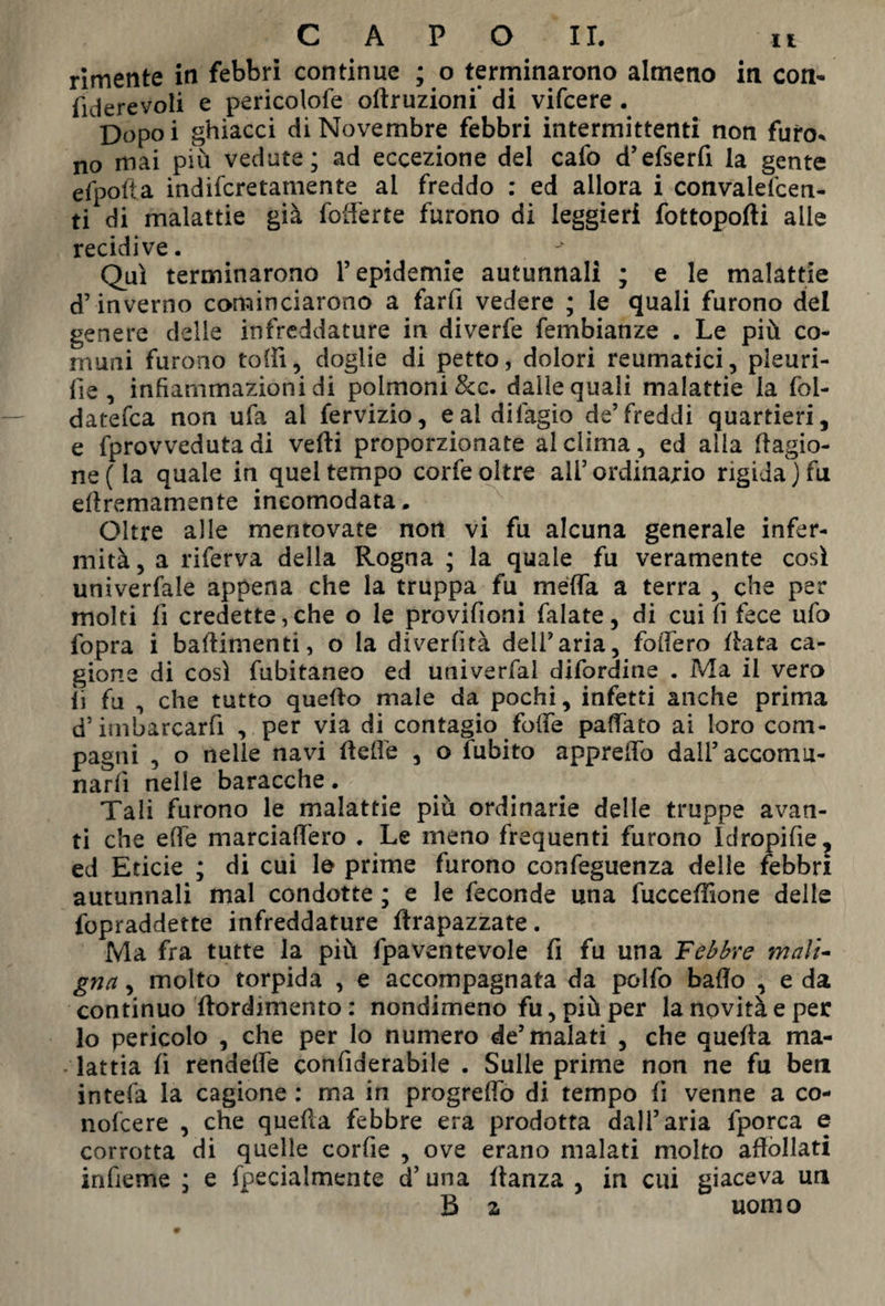 rimente in febbri continue ; o terminarono almeno in con- fiderevoli e pericolofe oftruzioni* di vifcere . Dopoi ghiacci di Novembre febbri intermittenti non furo, no mai più vedute; ad eccezione del calo d’efserfi la gente efpofta indifcretamente al freddo : ed allora i convaiefcen- ti di malattie già fofferte furono di leggieri fottopofti alle recidive. # - Qui terminarono l’epidemie autunnali ; e le malattie d’inverno cominciarono a farfi vedere ; le quali furono del genere delle infreddature in diverfe fembianze . Le più co¬ muni furono tottì, doglie di petto, dolori reumatici, pleuri¬ te, infiammazioni di polmoni &c. dalle quali malattie la fol- datefca non ufa ai fervizio, eaidifagio de’freddi quartieri, e fprovveduta di vedi proporzionate al dima, ed alla Ragio¬ ne (la quale in quel tempo corfe oltre ali’ordinario rigida ) fu eftremamente incomodata. Oltre alle mentovate non vi fu alcuna generale infer¬ mità, a riferva della Rogna ; la quale fu veramente cosi univerfale appena che la truppa fu méffa a terra , che per molti fi credette,che o le provifioni falate, di cui fi fece ufo fopra i battimenti, o la diverfità dell'aria, fodero Rata ca¬ gione di così fubitaneo ed univerfal difordine . Ma il vero ii fu , che tutto quetto male da pochi, infetti anche prima d’imbarcarfi , per via di contagio foffe pattato ai loro com¬ pagni , o nelle navi Rette , o (abito appretto dall’accomu¬ narli nelle baracche. Tali furono le malattie più ordinarie delle truppe avan¬ ti che ette marciattero . Le meno frequenti furono Idropifie, ed Eticie ; di cui le prime furono confeguenza delle febbri autunnali mal condotte ; e le feconde una fucceffione delle fopraddette infreddature ttrapazzate. Ma fra tutte la più fpaventevole fi fu una Febbre mali¬ gna , molto torpida , e accompagnata da polfo batto , e da continuo ftordimento : nondimeno fu, più per la novità e per lo pericolo , che per lo numero de’malati , che quefta ma¬ lattia fi rendette confiderabile . Sulle prime non ne fu ben intefa la cagione : ma in progrdfo di tempo fi venne a co- nofcere , che quefta febbre era prodotta dall’aria lporca e corrotta di quelle corfie , ove erano malati molto affollati infieme ; e fpecialmente d’una ttanza , in cui giaceva un B z uomo