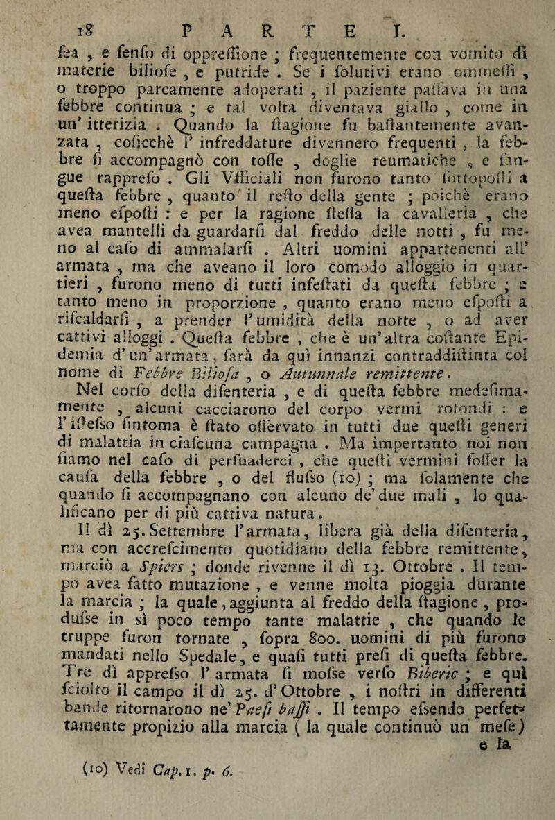 fica , e fenfo di oppreffione ; frequentemente con vomito di materie biliofe , e putride . Se i folutivi erano omrnelfi , o troppo parcamente adoperati , il paziente paffava in una febbre continua ; e tal volta diventava giallo , coinè in un’ itterizia . Quando la llagione fu baftantemente avan¬ zata , colicchè 1’ infreddature divennero frequenti , la feb¬ bre fi accompagnò con tolle , doglie reumatiche , e lin¬ gue rapprelo . Gli Vilìciali non furono tanto fottopofti a quella febbre , quanto il refio della gente ; poiché erano meno efpofli : e per la ragione fitefia la cavalleria , che avea mantelli da guardarfi dal freddo delle notti , fu me¬ no al cafo di ammalarfi . Altri uomini appartenenti ali’ armata , ma che aveano il loro comodo alloggio in quar¬ tieri , furono meno di tutti infefiati da quelia febbre • e tanto meno in proporzione , quanto erano meno efpofri a rifcaldarlì , a prender P umidità della notte , o ad aver cattivi alloggi . Quelia febbre , che è un’altra collante Epi¬ demia d’un’armata, farà da qui innanzi contraddillinta coi nome di Febbre Et Ho fa , o Autunnale remittente. Nel corfo della difenteria , e di quelia febbre medefima- mente , alcuni cacciarono del corpo vermi rotondi : e l’ifiefso fintoma è fiato olfervato in tutti due quelli generi di malattia in ciafcuna campagna . Ma impertanto noi non liamo nei cafo di pervaderci , che quelli vermini foffer la caufa della febbre , o del flufso (io) ; ma folamènte che quando fi accompagnano con alcuno de7 due mali , lo qua¬ lificano per di più cattiva natura. il dì 25. Settembre l’armata, libera già della difenteria, ma con accrefcimento quotidiano della febbre remittente, marciò a Spiers ; donde rivenne il dì 13. Ortobre . Il tem¬ po avea fatto mutazione , e venne molta pioggia durante la marcia ; la quale , aggiunta al freddo della llagione , pro- dufse in sì poco tempo tante malattie , che quando le truppe furon tornate , fopra 800. uomini di più furono mandati nello Spedale, e quali tutti prefi di quella febbre. Tre dì apprefso 1’ armata fi mofse verfo Biberic ; e qui fei olto il campo il dì 25. d’Ottobre , i nollri in differenti bande ritornarono ne’ Paeft baffi . Il tempo efsendo perfet* tamente propizio alla marcia ( la quale continuò un mele) e la (io) Vedi Cap. 1. p, 6,