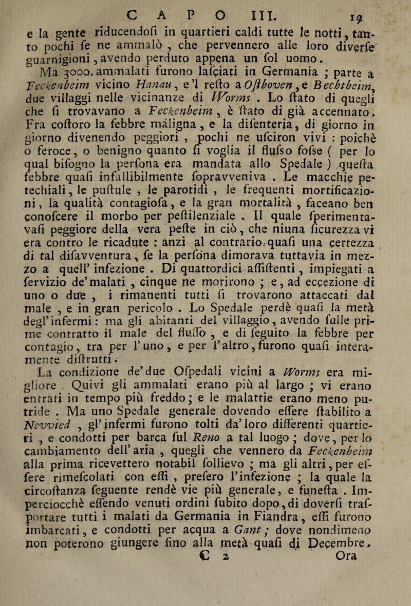 e la gente riducendofi in quartieri caldi tutte le notti, tan¬ to pochi fé ne ammalò , che pervennero alle loro diverfe guarnigioni, avendo perduto appena un fol uomo. Ma 3000. ammalati furono lanciati in Germania ; parte a Feckenbeim vicino Hanau, e’1 retto a Ojìhoven Bechtbeim, due villaggi nelle vicinanze di Worms . Lo flato di quegli che fi trovavano a Feckenbeim , è flato di già accennato. Fra coftoro la febbre maligna, e la difenterja, di giorno in giorno divenendo peggiori , pochi ne ufciron vivi : poiché o feroce, o benigno quanto fi voglia il flufso fofse ( per lo qual bifogno la perfona era mandata allo Spedale ) quella febbre quali infallibilmente fopravveniva . Le macchie pe- techiali, le puflule , le parotidi , le frequenti mortificazio¬ ni, la qualità contagiofa, e la gran mortalità , faceano ben eonofcere il morbo per peflilenziale . Il quale fperimenta- vafi peggiore della vera pelle in ciò, che niuna Sicurezza vi era contro le ricadute : anzi al contrario, quali una certezza di tal difavventura, fe la perfona dimorava tuttavia in mez¬ zo a quell5 infezione . Di quattordici affilienti, impiegati a fervizio de’malati , cinque ne morirono ; e, ad eccezione di uno o due , i rimanenti tutti fi trovarono attaccati dal male , e in gran pericolo . Lo Spedale perdè quali la metà degl’infermi : ina gli abitanti del villaggio, avendo fuile pri¬ me contratto il male del flutto , e di feguito la febbre per contagio, tra per l’uno, e per l’altro,furono quali intera¬ mente diflrutti. La condizione de’due Ofpedali vicini a Worms era mi¬ gliore . Quivi gli ammalati erano più al largo ; vi erano entrati in tempo più freddo; e le malattie erano meno pu¬ tride . Ma uno Spedale generale dovendo elfere ftabilito a New i ed , gl’infermi furono tolti da’loro differenti quartie¬ ri , e condotti per barca fui Reno a tal luogo ; dove, per Io cambiamento dell’aria , quegli che vennero da Feckenbeim alla prima ricevettero notabil follievo ; ma gli altri,per ef- fere nmefcolati con etti , prefero l’infezione ; la quale la circoflanza feguente rendè vie più generale, e funefta . Im¬ perciocché effendo venuti ordini fubito dopo,di doverfi traf- portare tutti i malati da Germania in Fiandra, effi furono imbarcati, e condotti per acqua a Gant ; dove nondimeno non poterono giungere fino alla metà quafi di Decembre, C 2 Ora