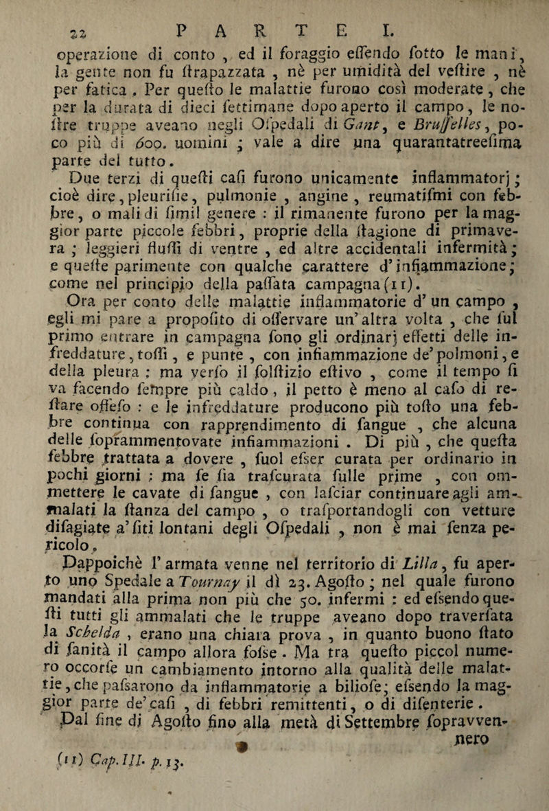 zz PARTE!. operazione di conto , ed il foraggio effendo fatto le mani, la gente non fu li rapa zzata , nè per umidità del veftire , nè per fatica . Per quello le malattie furono così moderate, che per la durata di dieci fettiroane dopo aperto il campo, le nò- lire truppe aveano negli OlpeJali di Gant, e Bruflelles, po¬ co pia di 600. uomini ; vaie a dire una quarantatreefima parte dei tutto. Due terzi di quelli cafi furono unicamente inflammatorj • cioè dire,pleurifie, pulmonie , angine, reumatifmi con feb¬ bre, o malidi fimi! genere : il rimanente furono per la mag¬ gior parte piccole febbri, proprie della fiagione di primave¬ ra ,• leggieri fiuffi di ventre , ed altre accidentali infermità ; e quelle parimente con qualche carattere d’infiammazione; come nel principio della pallata campagna (11). Ora per conto delle malattie infiammatorie d’ un campo , egli mi pare a propofito di oflervare un’altra volta , che fui primo entrare in campagna fonp gli ordinar) effetti delle in¬ freddature , tolii, e punte , con infiammazione de’polmoni, e della pleura : ma verfo il folllizio efiivo , come il tempo li va facendo fetnpre più caldo, il petto è meno al cafo di re- ilare offefo ; e le infreddature producono più tolto una feb¬ bre continua con rapprendimento di fangue , che alcuna delle foprammentovate infiammazioni . Di più , che quella febbre trattata a dovere , fuol efser curata per ordinario in pochi giorni ; ma fe ha trascurata falle prime , con om- mettere le cavate di fangue , con lafciar continuare agli am-, fnalati la ftanza del campo , o riportandogli con vetture difagiate affiti lontani degli Ofpedaii , non è mai fenza pe¬ ricolo/ \ Dappoiché l’armata venne nel territorio di Lilla, fu aper¬ to uno Spedale a Tournay il dì 2^, Agofìo ; nel quale furono mandati alla prima non più che 50. infermi : ed efspndo que- fti gli ammalati che le truppe aveano dopo traversata la Schelda , erano una chiara prova , in quanto buono fiato di fanità il campo allora foise . Ma tra quello picco! nume¬ ro occorfe un cambiamento intorno alla qualità delle malat¬ tie , che palparono da infiammatorie a biliofe; eisendo la mag¬ gior parte de’cafi , dì febbri remittenti, o di difenterie . Dal fine di Agofio fino alla metà di Settembre foprawen- w jnero