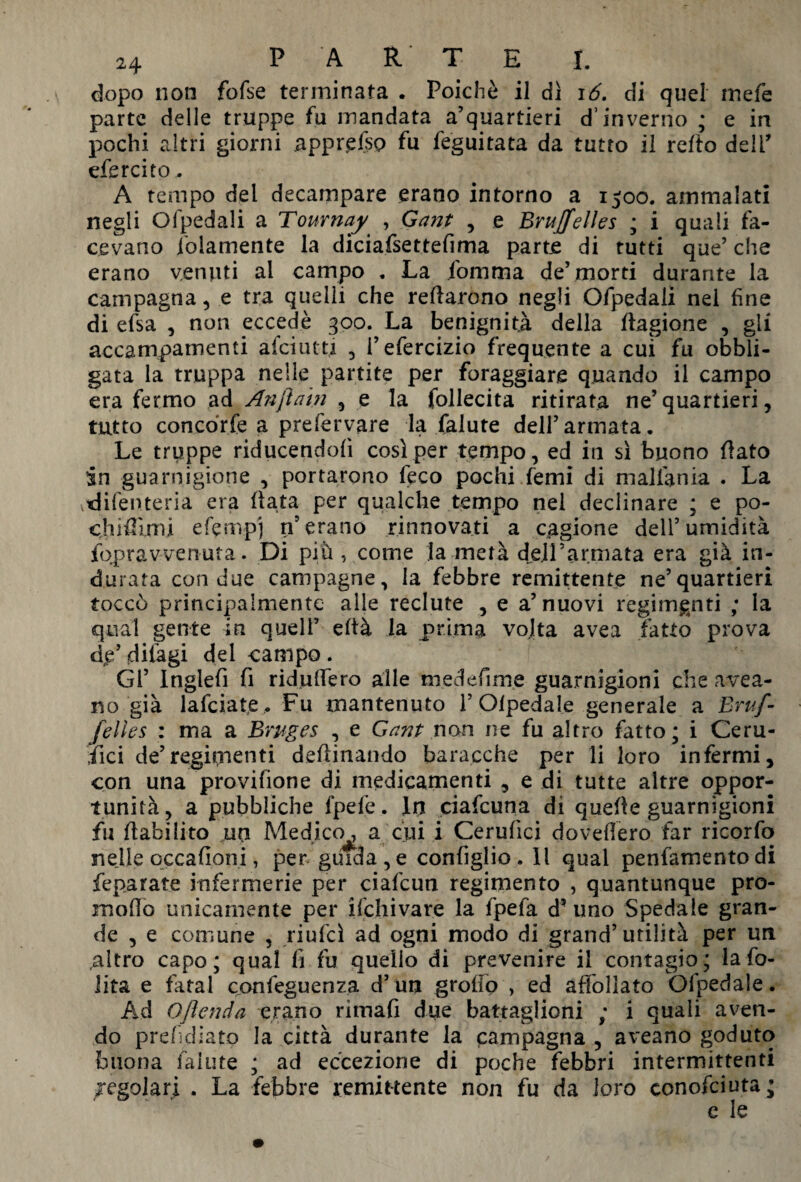 dopo non fofse terminata . Poiché il dì 16. di quel mefe parte delle truppe fu mandata a’quartieri d’inverno ; e in pochi altri giorni appr.efsp fu feguitata da tutto il refto deli’ efercito. A tempo del decampare erano intorno a 1500. ammalati negli Olpedali a Tournay , Gant , e Bruxelles ; i quali fa¬ cevano folamente la diciafsettefima parte di tutti que’ che erano venuti al campo . La fomma de’morti durante la campagna , e tra quelli che recarono negli Ofpedali nel fine di efsa , non eccedè 300. La benignità della Cagione , gli accampamenti afciutti , i’efercizio frequente a cui fu obbli¬ gata la truppa nelle partite per foraggiare quando il campo era fermo ad Anjìam , e la follecita ritirata ne’quartieri, tutto concdrfe a prefervare la faiute dell’armata. Le truppe riducendofi così per tempo, ed in sì buono flato in guarnigione , portarono feco pochi femi di malfania . La odifenteria era fiata per qualche tempo nel declinare ; e po- chifTimi efemp) n erano rinnovati a cagione dell5 umidità fopravvenuta. Di piu , come la metà dell5armata era già in¬ durata con due campagne, la febbre remittente ne’quartieri toccò principalmente alle reclute , e a’nuovi regimanti ; la qual gente in quell’ eltà la prima volta avea fatto prova dp’dilagi del campo. Gl’ Inglefi fi ridulfero alle medefime guarnigioni che avea¬ rso già lafciate. Fu mantenuto 1’ Olpedale generale a Bruf- felles : ma a Bruges , e Gant non ne fu altro fatto; i Ceru- fici de’regimanti desinando baracche per li loro infermi, con una provifione di medicamenti , e di tutte altre oppor¬ tunità, a pubbliche fpefe. In ciafcuna di quelle guarnigioni fu flabilito un Medico, a cui i Cerufici dovettero far ricorfo nelle occafioni, per guida , e configlio. Il qual penfamento di feparate infermerie per ciafcun regimen to , quantunque pro- moOo unicamente per ifchivare la fpefa d’ uno Spedale gran¬ de , e comune , riufcì ad ogni modo di grand’utilità per un .altro capo; qual fi fu quello di prevenire il contagio; la fo- lita e fatai confeguenza d’un grotto , ed affollato Ofpedale. Ad Ojìenda erano rimafi due battaglioni ; i quali aven¬ do preludiato la città durante la campagna , aveano goduto buona fallite ; ad eccezione di poche febbri intermittenti Tegolati . La febbre remittente non fu da loro eonofciuta; e le