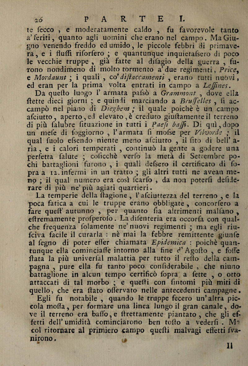 te fecco , e moderatamente caldo , fu favorevole tanto a’feriti, quanto agli uomini che erano nel campo. Ma Giu¬ gno venendo freddo ed umido, le piccole febbri di primave¬ ra, e i fiuffi riforfero ; e quantunque inquietafsero di poco le vecchie truppe , già fatte al difagio della guerra , fu¬ rono nondimeno di molto tormento a’due regimanti, Price, e Mordaunt ; i quali , co’dijìaccamenti , erano tutti nuovi, ed eran per la prima volta entrati in campo a Leffines. Da quello luogo P armata pafsò a Grammonì , dove ella flette dieci giorni ; e quindi marciando a Bruxelles , fi ac¬ campò nel piano di Diegbem ; il quale poiché è un campo afciutto, aperto,ed elevato,è creduto giuflamenteil terreno di più falubre fituazione in tutti i Paeft bajfi« Di qui, dopo un mefe di foggiamo , l’armata fi mofse per Vi Ivor de ; il qual fuolo efsendo niente meno afciutto , il fito di bell’ a - ria ^ e i calori temperati , continuò la gente a godere una perfetta falute ; coficc.hè verfo la metà di Settembre po¬ chi battaglioni furono , i quali defsero il certificato di fo- pra a 12. infermi in un tratto ; gli altri tutti ne avean me¬ no ; il qual numero era cosi lcarfo , da non poterli defidé- rare di più ne'più agiati quartieri. La temperie della ìtagione , P afeiuttezza del terreno , e la poca fatica a cui le truppe erano obbligate , concorfero a fare quell' autunno , per quanto Ila altrimenti malfano , ellremamente prolperofo. Ladifenteria era occorfa con qual¬ che frequenza (blamente ne nuovi regimenti ; ma egli riu¬ sciva facile il curarla : nè mai la febbre remittente giunfe al fegno di poter elfer chiamata Epideynica : poiché quan¬ tunque ella cominciale intorno alla line V A godo , e folle fiata la più univerlal malattia per tutto il rello della cam¬ pagna , pure ella fu tanto poco conliderabile , che niuno battaglione in alcun tempo certificò fopra a fette , o otto attaccati di tal morbo ; e quelli con fintomi più miti di quello, che era (lato olfervato nelle antecedenti campagne. Egli fu notabile , quando le truppe fecero un’altra pic¬ cola moda, per formare una linea lungo il gran canale, do¬ ve il terreno era baffo, e llrettamente piantato, che gli ef¬ fetti dell’ umidità cominciarono ben tollo a vederfi . col ritornare al primiero xampo quelli malvagi effetti Va¬ nirono . m 11