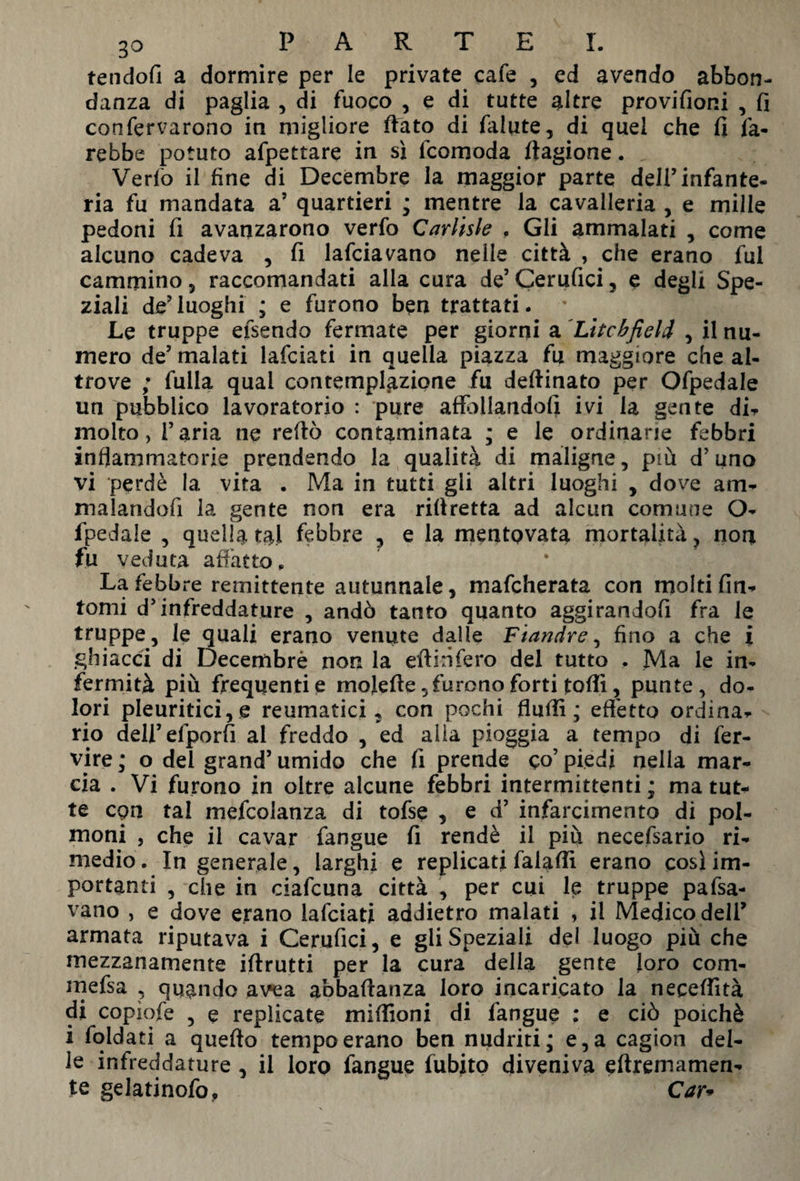 tendofi a dormire per Ie private cafe , ed avendo abbon¬ danza di paglia , di fuoco , e di tutte altre provifioni , fi confervarono in migliore fiato di falute, di quel che fi fa¬ rebbe potuto affettare in sì fcomoda fiagione. Verfo il fine di Decembre la maggior parte dell’infante¬ ria fu mandata a’ quartieri ; mentre la cavalleria , e mille pedoni fi avanzarono verfo Carlisle , Gli ammalati , come alcuno cadeva , fi lafciavano nelle città , che erano fui cammino 5 raccomandati alla cura de’ Cerufici, e degli Spe¬ ziali de’luoghi ; e furono ben trattati. Le truppe efsendo fermate per giorni a Litchfield , il nu¬ mero de’ malati lafciati in quella piazza fu maggiore che al¬ trove ; fulia qual contemplazione fu deftinato per Ofpedale un pubblico lavoratorio : pure affollandoli ivi la gente di¬ molto, l’aria ne reftò contaminata ; e le ordinane febbri infiammatorie prendendo la qualità di maligne, più d’uno vi perdè la vita . Ma in tutti gii altri luoghi , dove am¬ malandoli la gente non era riffretta ad alcun comune O- fpedale , quella tal febbre , eia mentovata mortalità , non fu veduta affatto. La febbre remittente autunnale, mafcherata con molti fin¬ tomi d’infreddature , andò tanto quanto aggirandofi fra le truppe, le quali erano venute dalle Fiandre, fino a che i ghiacci di Decembrè non la effinfero del tutto . Ma le in¬ fermità più frequenti e mojeffe, furono forti toffì, punte, do¬ lori pleuritici, e reumatici, con pochi Aulii ; effetto ordina¬ rio deH’efporfi ai freddo , ed alla pioggia a tempo di fer- vire ,* o dei grand’ umido che fi prende co’ piedi nella mar¬ cia . Vi furono in oltre alcune febbri intermittenti ; ma tut¬ te cpn tal mefcolanza di tofse , e d’ infarcimento di pol¬ moni , che il cavar fangue fi rendè il piti necefsario ri¬ medio. Ingenerale, larghi e replicati falaffi erano così im¬ portanti , che in ciafcuna città , per cui le truppe paca¬ vano , e dove erano lafciati addietro malati , il Medico deli’ armata riputava i Cerufici, e gli Speziali del luogo più che mezzanamente iftrutti per la cura della gente loro com- mefsa , quando avea abbaffanza loro incaricato la neceffìtà di copiofe , e replicate miffioni di fangue : e ciò poiché i Loldati a quello tempo erano ben nudriti; e, a cagion del¬ ie infreddature , il loro fangue fubito diveniva eftremamen- te gelatinofo, Car*