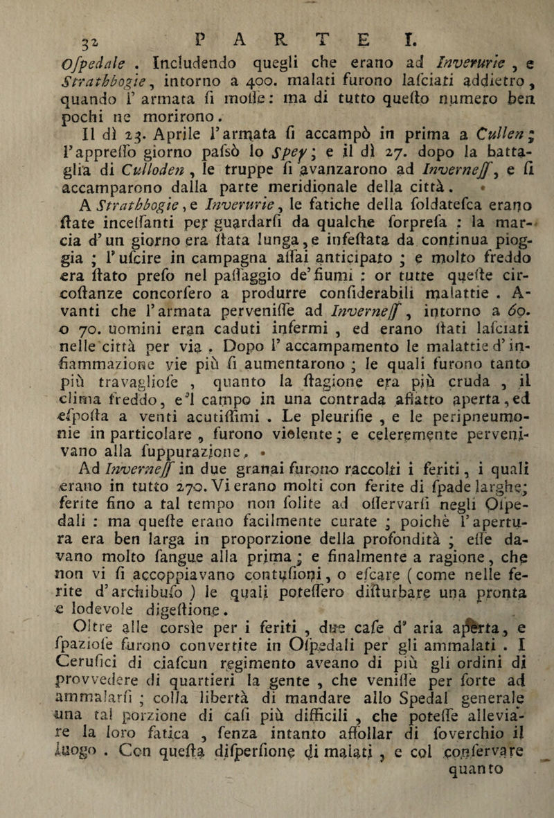 Ofpedale . Includendo quegli che erano ad Inverurie , e Strathbogie, intorno a 400. malati furono lafciati addietro, quando F armata fi molle: ma di tutto quello numero ben pochi ne morirono. Il dì 23. Aprile l’armata fi accampò in prima a Cullen ; Fappreffo giorno pafsò lo Spep\ e il di 27. dopo la batta¬ glia di Culloden , le truppe fi avanzarono ad Inverneff, e Ci accamparono dalla parte meridionale della città. A Strathbogie, e Inverurie, le fatiche della foldatefca erano fiate incelanti per gu^rdarfi da qualche forprefa : la mar¬ cia d’un giorno era Hata lunga,e infefiata da continua piog¬ gia ; Fufcire in campagna affai anticipato ; e molto freddo era flato prefo nel paffaggio de’fiumi : or tutte quelle cir- coflanze concorfero a produrre confiderabili malattie . A- vanti che l’armata perveniffe ad Invernejf, intorno a 60. o 70. uomini eran caduti infermi , ed erano fiati lafciati nelle città per via . Dopo l’accampamento le malattie d’in¬ fiammazione vie più fi aumentarono ; le quali furono tanto più travagliofe , quanto la Stagione era più cruda , il clima freddo, eH campo in una contrada affetto aperta,ed efpofia a venti acutifiimi . Le pleurifie , e le peripneumo- nie in particolare , furono violente ; e ceieremente perveni¬ vano alla fuppu razione, • Ad Invernejf in due granai furono raccolti i feriti, i quali erano in tutto 270. Vi erano molti con ferite di fpa.de larghe; ferite fino a tal tempo non foli te ad ollervarfi negli Ospe¬ dali : ma quelle erano facilmente curate * poiché l’apertu¬ ra era ben larga in proporzione della profondità ; effe da¬ vano molto fangue alla prima; e finalmente a ragione, che non vi fi accoppiavano contufioqi, o efcare ( come nelle fe¬ rite d’archibufo ) le quali poteffero difturbare una pronta c lodevole digestione. Oltre alle corsìe per i feriti , due cafe ds aria adèrta, e fpaziofe furono convertite in Olpedali per gli ammalati . I Cerufici di ciafcun regi mento aveano di più gli ordini di provvedere di quartieri la gente , che veniffe per forte ad ammalarli ; colla libertà di mandare allo Spedai generale una tal porzione di cafi più difficili , che poteffe allevia¬ re la loro fatica , fenza intanto affollar di foverchio il luogo . Con quefto differitone eli malati , e col qo^fervare quanto