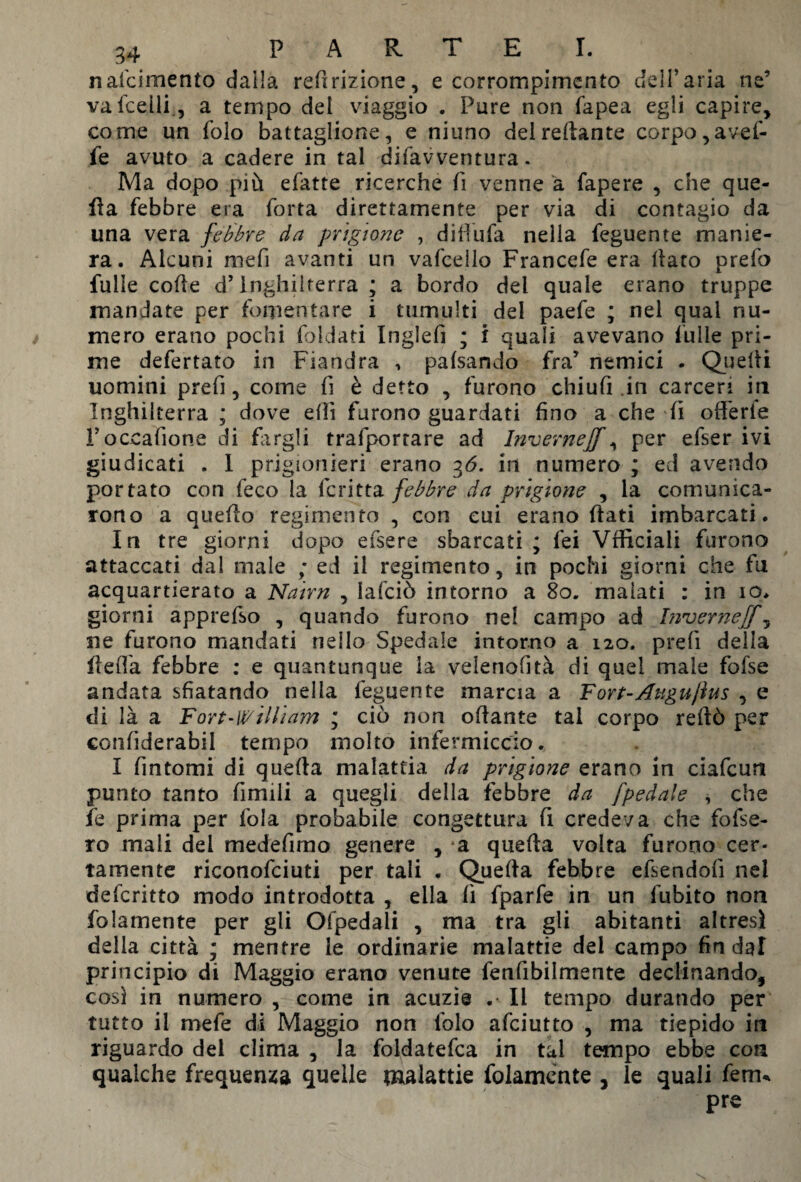 nafcimento dalla reflazione, e corrompimcnto dell’aria nc’ vafcelli, a tempo del viaggio . Pure non fapea egli capire, come un folo battaglione, e niuno delreftante corpo, avef- fe avuto a cadere in tal difavventura. Ma dopo più efatte ricerche fi venne à fapere , che que¬ lla febbre era forra direttamente per via di contagio da una vera febbre da prigione , difiufa nella feguente manie¬ ra. Alcuni mefi avanti un vafcello Francefe era llaro prefo fulìe code d’Inghilterra ; a bordo del quale erano truppe mandate per fomentare i tumulti del paefe ; nel qual nu¬ mero erano pochi foldati Inglefi ; i quali avevano fulle pri¬ me defertato in Fiandra , pafsando fra* nemici . Quelli uomini prefi, come fi è detto , furono chiufi .in carceri in Inghilterra ; dove ellì furono guardati fino a che fi offerte Toccafione di fargli trafporrare ad Invernejf, per efser ivi giudicati . I prigionieri erano 36. in numero ; ed avendo portato con feco la fcritta febbre da prigione , la comunica¬ rono a quello regimen to , con cui erano fiati imbarcati. In tre giorni dopo efsere sbarcati ; fei Vfficiali furono attaccati dal male ; ed il regimento, in pochi giorni che fu acquartierato a Nairn , lafciò intorno a 80. malati : in io. giorni apprefso , quando furono nel campo ad Invernejf, ne furono mandati nello Spedale intorno a 120. prefi della fieffa febbre : e quantunque la velenofìtà di quel male fofse andata sfiatando nella feguente marcia a Fort-Augujìus , e di là a Fort-William ; ciò non ofiante tal corpo reftò per confiderabil tempo molto infermiccio. I fintomi di quella malattia da prigione erano in ciafcun punto tanto fimili a quegli della febbre da fpedale * che fe prima per fola probabile congettura fi credeva che fofse- ro mali dei medefimo genere , a quella volta furono cer¬ tamente riconofciuti per tali . Quella febbre efsendofi nel defcritto modo introdotta , ella fi fparfe in un fubito non folamente per gli Ofpedali , ma tra gli abitanti altresì della città ; mentre le ordinarie malattie del campo fin dal principio di Maggio erano venute fenfibilmente declinando, cosi in numero , come in acuzi© .• Il tempo durando per tutto il mefe di Maggio non lolo afciutto , ma tiepido in riguardo del clima , la foldatefca in tal tempo ebbe con qualche frequenta quelle malattie folamente , le quali ferm pre