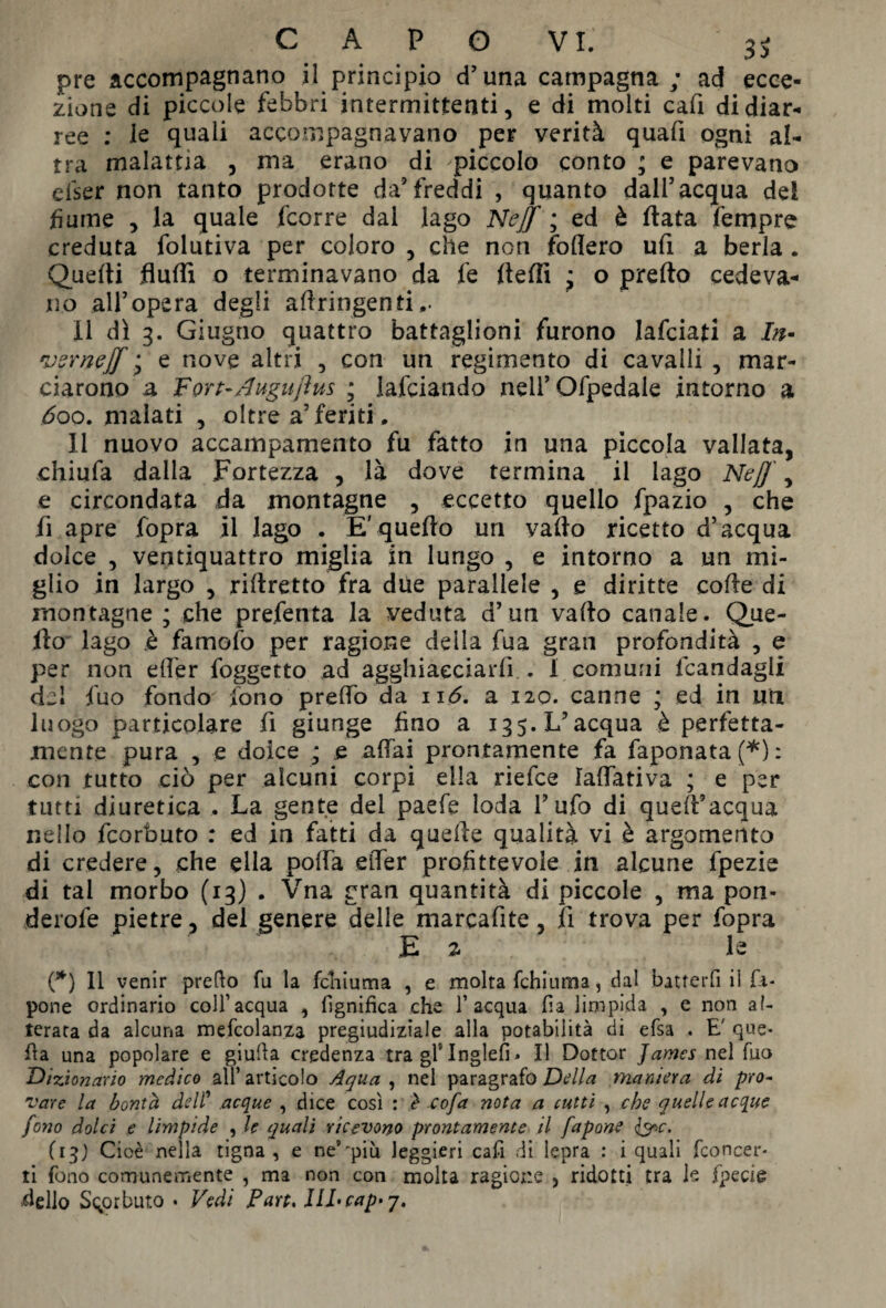 pre accompagnano il principio d’una campagna ; ad ecce¬ zione di piccole febbri intermittenti, e di molti cafi di diar¬ ree : le quali accompagnavano per verità quafi ogni al¬ tra malattia , ma erano di -piccolo conto ; e parevano efser non tanto prodotte da’freddi , quanto dall’acqua dei fiume , la quale fcorre dai lago Nejf ; ed è fiata Tempre creduta folutiva per coloro , che non fodero ufi a berla. Quelli Audi o terminavano da fe fiefii * o pretto cedeva¬ no all’opera degli aftringenti,. Il dì 3. Giugno quattro battaglioni furono lafciati a In- vsrnejf • e nove altri , con un regimento di cavalli , mar¬ ciarono a Fort-dugujìus ; lafciando neil’Ofpedale intorno a 600. malati , oltre a’feriti. li nuovo accampamento fu fatto in una piccola vallata, chiufa dalla Fortezza , là dove termina il lago Neff, e circondata da montagne , eccetto quello fpazio , che fi apre fopra il lago . E'quello un vallo ricetto d’acqua dolce , ventiquattro miglia in lungo , e intorno a un mi¬ glio in largo , riftretto fra due parallele , e diritte colle di montagne ; che prefenta la veduta d’un vallo canale. Que¬ llo lago è famofo per ragione della fua gran profondità , e per non eder foggetto ad agghiacciarli . I comuni fcandagli del fuo fondo fono predo da ii<5. a 120. canne * ed in un luogo particolare fi giunge fino a 135. L’acqua è perfetta¬ mente pura , e dolce * e adai prontamente fa faponata (*) : con tutto ciò per alcuni corpi ella riefee ladativa ; e per tutti diuretica . La gente dei paefe loda l’ufo di quell’acqua nello feorbuto : ed in fatti da quelle qualità vi è argomento di credere, che ella polla eder profittevole in alcune fpezie di tal morbo (13) . Vna gran quantità di piccole , ma pon- derofe pietre , del genere delle marcafite, li trova per fopra E z le (*) 11 venir prefio fu la fchiuma , e molta fchiuma, dal batterli il fi- pone ordinario coll’acqua , lignifica che l’acqua fia limpida , e non al¬ terata da alcuna mefcolanza pregiudiziale alla potabilità di elsa . E' que¬ lla una popolare e giufia credenza tra gl5 Inglefì » Il Dottor James nel Tuo Dizionario medico all’ articolo Aqua , nel paragrafo Della maniera di pro¬ vare la bontà deli’ acque , dice così : è c of a nota a tutti , che quelle acque fono dolci e limpide , le quali ricevono prontamente il fapone &c. (13) Cioè nella tigna, e ne’“più leggieri cafi di lepra : i quali Concer¬ ti fono comunemente , ma non con molta ragione , ridotti tra le fpecie dello Scorbuto • Vedi Fan. IlLcap-y.