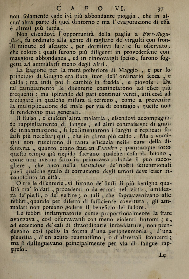 non {blamente cade ivi più abbondante pioggia , che in al¬ cun’altra parte di quel dintorno ; ma l’evaporazione di effe è altresì più tarda. Non essendovi V opportunità della paglia a Fort-Augu- fius, fu ordinato alla gente di tagliare de’virgulti con fron- di minute ed afciutte , per dormirvi fu .* e fu ofservato, che coloro i quali furono più diligenti in provederfene con maggiore abbondanza , ed in rinnovargli fpefso, furono fog- getti ad ammalarti meno degli altri. La ftagione per la metà pofieriore di Maggio , e per Io principio di Giugno era Hata fuor dell’ ordinario fecea , e calda ; ma indi poi fi cambiò in fredda , e piovofa . Da tal cambiamento le difenterie cominciarono ad efser pià frequenti : ma fpirando del pari continui venti, atti così ad afciugare in qualche mifura il terreno , come a prevenire la multiplicazione del male per via di contagio » quelle non fi renderono mai generali. Il flufso , e ciafcun’altra malattia , efsendovi accompagna¬ to rappigliamento di fangue , ed altri coatraisegni di gran¬ de infiammazione , fi fperimentarono i larghi e replicati fa- Jafìi più necefsarj qui , che in clima più caldo . Ma i vomi¬ tivi non riufcirono di tanta efficacia nella cura della di- fenteria , quanto erano flati in Fiandra • quantunque lotto queff j tempo già tiepido fac^ano qualche cofa di buono , come non aveano fatto in primavera : donde fi può racco¬ gliere , che anco nella latitudine de’ noffri fettentrionali paefi qualche grado di corruzione degli umori deve efser ri- conofciuto in efià. Oltre le difenterie * vi furono de’Audi di più benigna qua¬ lità tra’ faldati , procedenti o da errori nel vitto , umidez¬ za de’piedi, o del vedire; o tali , che foprav venivano alle febbri, quando per difetto di Efficiente covertura , gli am¬ malati non poteano godere il beneficio del fudore. Le febbri infiammatorie come proporzionalmente la fiate avanzava , così oifervavanfi con meno violenti fintomi ; e, ad eccezione de’cali di ffraordinarie infreddature, non pren¬ devano così fpefiò la forma d’una peripneumonia , d’una pleurifia , d’un acuto reumatifmo , o d’altrettali fconcerti ; ma fi diflinguevano principalmente per via di fangue rap- prefo. U