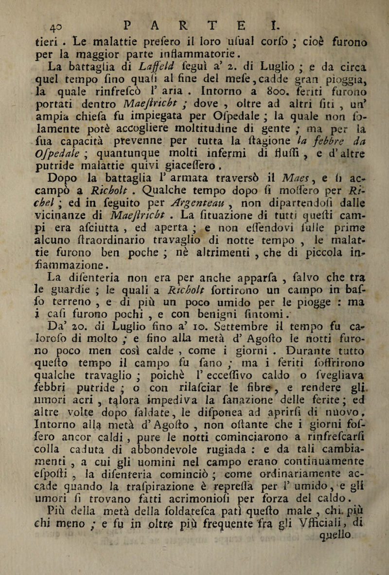 tieri . Le malattie prefero il loro ufual corfo ; cioè furono per la maggior parte infiammatorie. La battaglia di Laffeld ieguì a? 2. di Luglio ; e da circa quel tempo fino quali al fine del mefe,cadde gran pioggia, la quale rinfrefcò T aria . Intorno a 800. feriti furono portati dentro Maejìrtcbt ; dove 5 oltre ad altri fui , un* ampia chiefa fu impiegata per Ofpedale ; la quale non fel¬ lamente potè accogliere moltitudine di gente ; ma per la fua capacità prevenne per tutta la Cagione la febbre da Ofpedale ; quantunque molti infermi di fluidi , e d’altre putride malattie quivi giacetfero. Dopo la battaglia Is armata traversò il Maes, e li ac* campò a Ricbolt . Qualche tempo dopo fi modero per Ri- cbel ; ed in feguito per Avgenteau , non dipartendoli dalle vicinanze di Maejlricbt . La fituazione di tutti quelli cam¬ pi era afeiutta , ed aperta ; e non efiendovi falle prime alcuno (Iraordinario travaglio di notte tempo , le malat¬ tie furono ben poche ; nè altrimenti , che di piccola in* fìammazione. La difenteria non era per anche apparfa , falvo che tra le guardie ; le quali a Ricbolt fortirono un campo in baf¬ fo terreno , e di più un poco umido per le piogge : ma i cali furono pochi , e con benigni fintomi. Da5 20. di Luglio fino a? io. Settembre il tempo fu ca* lorofo di molto ; e fino alla metà d’ Agofto le notti furo¬ no poco men cosi calde , come i giorni . Durante tutto quello tempo il campo fu fano ; ma i feriti foftrirono qualche travaglio ; poiché T eccepivo caldo o lveglìava febbri putride ; o con rilafciar ie fibre, e rendere gli umori acri 3 talora impediva la fanazione delle ferite; ed altre volte dopo faldate, le difponea ad aprirli di nuovo. Intorno alla metà d’Agollo , non ollante che i giorni fof- fero ancor caldi , pure le notti cominciarono a rìnfrefcarlì colla caduta di abbondevole rugiada : e da tali cambia¬ menti 3 a cui gli uomini nei campo erano continuamente efpolli 3 la difenteria cominciò ; come ordinariamente ac¬ cade quando la trafpirazione è reprefl'a per V umido, e gli umori fi trovano fatti acrimoniofi per forza dei caldo. Più della metà della foldatefca pati quello male , chi. piu chi meno ; e fu in oltre più frequente fra gli Vflìciali, di