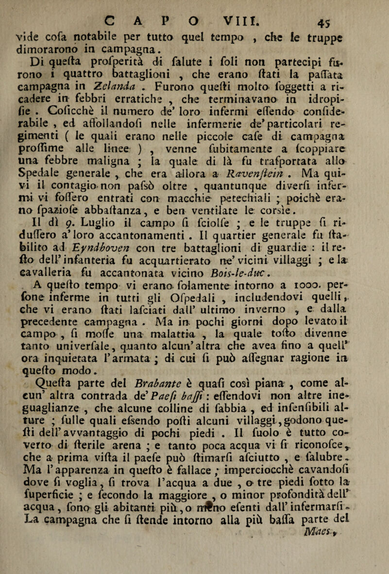 vide cofa notabile per tutto quel tempo , che le truppe dimorarono in campagna. Di quella profperità di falute i foli non partecipi fu¬ rono i quattro battaglioni , che erano flati la pallata campagna in Zelanda . Furano quelli molto foggetti a ri* cadere in febbri erratiche , che terminavano in idropi- fie . Colicchè il numero de* loro infermi eflTendo confide- rabile , ed affollandofi nelle infermerie de* particolari re- gimenti ( le quali erano nelle piccole cafe di campagna proflime alle linee ) , venne fubitamente a fcoppiare una febbre maligna ; la quale di là fu trafportata allo Spedale generale , che era allora a Ravenjìem . Ma qui¬ vi il contagio non pafsò oltre , quantunque diverfi infer» mi vi fodero entrati con macchie petechiali ; poiché era¬ no fpaziofe abbaltanza, e ben ventilate le corsìe. Il dì 9. Luglio il campo fi fciolfe ; e le truppe fi ri- duffero aMoro accantonamenti . Il quartier generale fu lla- bilito ad Eyndboven con tre battaglioni di guardie : il re- fio dell’infanteria fu acquartierato ne’vicini villaggi ; eia cavalleria fu accantonata vicino Bois-le-ditc. A quello tempo vi erano, fidamente intorno a 1000. per- fone inferme in tutti gli Ofpedali , includendovi quelli, che vi erano flati lafciati dall’ ultimo inverno y e dalla precedente campagna . Ma in pochi giorni dopo levatoi! campo , fi molle una malattia , la quale follo divenne tanto univerfale, quanto alcun’altra che avea fino a quell* ora inquietata Tarmata ; di cui fi può affegnar ragione in quello modo. Quella parte del Brabant e è quafi così piana , come al¬ cun’ altra contrada d€Baefi baffi: ertendovi non altre ine¬ guaglianze , che alcune colline di (abbia , ed infenfibili al¬ ture ; fulle quali emendo porti alcuni villaggi, godono que¬ lli dell’avvantaggio di pochi piedi . Il fuolo è tutto co¬ verto di rteriie arena ; e tanto poca acqua vi fi riconofcer che a prima vifla il paefe può ftìmarfi afciutto , e falubre« Ma l’apparenza in quello è fallace ; imperciocché cavandofi dove fi voglia, fi trova l’acqua a due , a tre piedi fotto la fuperfìcie ; e fecondo la maggiore , o minor profondità dell* acqua, fono gli abitanti pià,o n#no efenti dall’infermarli - La campagna che fi (tende intorno alla più balfa parte del Mùes.f