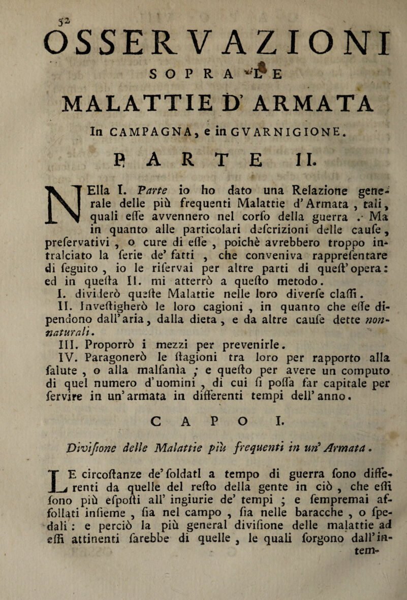 SOPRA E MALATTIE D ARMATA In CAMPAGNA, e in GVARNIGIONE. R A R T E IL NElla T. Parte io ho dato una Relazione gene¬ rale delle più frequenti Malattie d’Armata , tali, quali effe avvennero nel corfo della guerra .* Ma in quanto alle particolari definizioni delle caufe, prefervativi , o cure di effe , poiché avrebbero troppo in¬ tralciato la ferie de* fatti , che conveniva rapprefentare di feguito , io le rifervai per altre parti di queff’opera: ed in queffa II. mi atterrò a quefto metodo. I. dividerò quelle Malattie nelle loro diverfe claffi. II. Inveffigherò le loro cagioni , in quanto che effe di¬ pendono dall’aria, dalia dieta, e da altre caufe dette non¬ naturali. III. Proporrò i mezzi per prevenirle. IV. Paragonerò le ffagioni tra loro per rapporto alla falute , o alla malfanìa ; e quefto per avere un computo di quel numero d’uomini , di cui fi poffa far capitale per fervire in un’armata in differenti tempi dell’anno. CAPO I. Vivifmie delle Malattie piu frequenti in un5 Armata. LE circoftanze de’foldatl a tempo di guerra fono differ renti da quelle del refto della gente in ciò , che effi fono più efpofti ali’ ingiurie de’ tempi ; e fempremai af¬ follati infieme , fia nel campo , fia nelle baracche , o fpe- dali : e perciò la più generai divifione delle malattie ad effi attinenti farebbe di quelle , le quali forgono dall’in¬ tern-