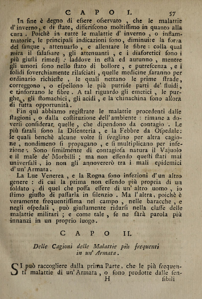 CAPO !♦ 57 In fine è degno di efsere ofservato , che le malattie d’inverno, e di fiate, difl'erifcono moltifiìmo in quanto alla cura . Poiché in tutte le malattie d’ inverno , o infiam¬ matorie, le principali indicazioni fono, diminuire la forza del fangue , attenuarlo , e allentare le fibre : colla qual mira il falafsare , gli attenuanti , e i diaforetici fono i più giudi rimedj .* laddove in efià ed autunno , mentre gli umori fono nello fiato di bollore , e putrefcenza , e i iolidi foverchiamente rilafciati , quelle medicine .faranno per ordinario richiefte , le quali nettano le prime firade, correggono , o efpellono le più putride parti de’ fluidi, e rinforzano le fibre . A tal riguardo gli emetici , le pur¬ ghe, , gli fiomachici, gli acidi , e la chinachina fono allora di tutta opportunità. Fin qui abbiamo regiftrate le malattie procedenti dalle ftagioni , o dalla cofiituzione dell5 ambiente : rimane a do¬ verli confiderai quelle , che dipendono da contagio . Le più fatali fono la Difenteria , e la Febbre da Ofpedale: le quali benché alcune volte fi fveglino per altra cagio¬ ne , nondimeno fi propagano , e lì multiplicano per infe¬ zione *. Sono fimiimente di contagiofa natura il Vajuolo e il male de’ Morbilli ; ma non elfendo quelli fiati mai univerfali , io non gli annovererò tra i mali epidemici d’un’Armata. La Lue Venerea , e la Rogna fono infezioni d'un altro genere : di cui la prima non elfendo più propria di un foldato , di quel che polfa elfere di un’ altro uomo , io fiimo giufto di palfarla in filenzio . Ma l’altra, poiché è veramente frequentiflìma nel campo , nelle baracche , e negli ofpedali , può giuftamente ridurfi nella dalle delle malattie militari ; e come tale , fe ne fàrà parola più innanzi in un proprio luogo. CAPO IL Delle Cagioni delle Malattie piu frequenti in un9 Armata. SI può raccogliere dalla prima Parte, che le più frequen¬ ti malattie di un’Armata, o fono prodotte dalle len¬