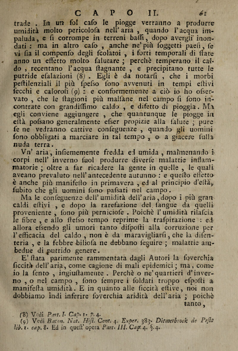 trade . Iti un fot cafo le piogge verranno a produrre umidità molto pericolofa nell' aria , quando l’acqua im¬ paluda , e fi corrompe in terreni baffi, dopo avergli inon¬ dati : ma in altro cafo , anche ne5 più foggetti paefi, fe vi fia il compenfo degli fcolatoi , i forti temporali di (rare anno un effetto molto falutare ; perchè temperano il cal¬ do , recentano l’acqua (lagnante , e precipitano tutte le putride efalazioni (8) . Egli è da notarfi , che i morbi pertilenziali il più fpefso fono avvenuti in tempi ertivi lecchi e caloroli (9) e conformemente a ciò io ho ofser- vato , che le (lagioni più malfane nel campo fi fono in¬ contrate con grandiffimo caldo , e difetto di pioggia . M\ egli conviene aggiungere , che quantunque le piogge in eità pofsano generalmente efser propizie alia lalute ; pure fe ne vedranno cattive confeguenze , quando gli uomini fono obbligati a marciare in tal tempo , o a giacere filila nuda terra. Vn’ aria, infiememente fredda ed umida, malmenando ì corpi nell’ inverno fuol produrre diverfe malattie infiam¬ matorie ; oltre a far ricadere la gente in quelle , le quali aveano prevaluto neli’antecedente autunno : e quello effètto è anche più manifdlo in primavera , ed al principio d’erta, lubito che gli uomini fono pafsati nel campo. Ma k confeguenze deli’umidità dell’aria,dopo i più gran caldi ertivi , e dopo la rarefazione del. l’angue da quelli proveniente , fono più pernlciofe • Poiché l’umidità riìafcia le fiore , e alio rtefso tempo reprime la trafpirazione : ed allora efsendo gli umori tanto difpofti alla corruzione per l’efficacia del caldo , non è da maravigliarfi, che la difen- teria , e la febbre -biliofa ne debbano feguire ; malattie am¬ bedue di putrido genere . E’ rtata parimente rammentata dagli Autori la foverchia ficcità dell’aria, come cagione di mali epidemici; ma, come io la fento , ingiurtameute . Perchè o ne’quartieri d’inver¬ no , o nel campo , fono tempre i foldati troppo efporti a maniferta umidità. E in quanto alle ficcità eltive, noi non dobbiamo indi inferire foverchia aridità deli’aria ; poiché tanto, , f8) Vedi Part.h Cap* r* p. 4. (9) Vedi Bacon. Nat. Hifl. Cent. 4, Ex per. 384. Dkmcrbroik de Pefle