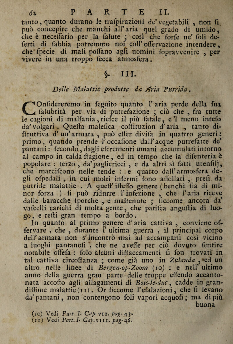 tanto, quanto durano le trafpirazioni de5 vegetabili , non fi può concepire che manchi all’aria quel grado di umido, che è necdlario per la falute ; così che forfè ne’ foli de¬ ferti di fabbia potremmo noi coll’ofl'ervazione intendere, che fpecie di mali pollano agli uomini fopravvenire , per vivere in una troppo fecca atmosfera. §. III. Delle Malattìe prodotte da Aria Putrida. ® * 4 » V P COnfidereremo in feguito quanto 1’ aria perde della fua falubrità per via di putrefazione ; ciò che , fra tutte le cagioni di malfania, riefce il più fatale, e’1 meno intefo da’volgari. Quella malefica collituzion d’aria , tanto di- llruttiva d’un’armata , può elfer divifa in quattro generi: primo, quando prende l’occafione dall’acque putrefatte de’ pantani : fecondo, dagli efcrementi umani accumulati intorno ai campo in calda llagione, ed in tempo che la difenteria è popolare : terzo , da’pagliericci , e da altri sì fatti utenfilj, che marcifcono nelle tende : e quarto dall’atmosfera de¬ gli ofpedali , in cui molti infermi fono affollati , prefi da putride malattie . A quell’ ideilo genere ( benché fia di mi¬ nor forza ) fi può ridurre l’infezione , che l’aria riceve dalle baracche (porche , e maltenute ; (ìccome ancora da’ vafcelli carichi di molta gente, che patifca anguftia di luo¬ go, e refti gran tempo a bordo. In quanto al primo genere d’aria cattiva , conviene of- fervare , che , durante 1’ ultima guerra , il principal corpo dell’armata non s’incontrò mai ad accamparli così vicino a luoghi pantanolì che ne avelie per ciò dovuto fentire notabile offèfa : folo alcuni diliaccamenti fi fon trovati in tal cattiva circoftanza ; come già uno in Zelanda , *ed un altro nelle linee di Bergen-op-Zoom (io) : e nell’ ultimo anno della guerra gran parte delle truppe elfendo accanto¬ nata accollo agli allagamenti di Bois-le-duc y cadde in gran- dilfime malattie(u). Or ficcome l’efalazioni, che fi levano da’pantani, non contengono foli vapori acquofi; ma di più buona (lo) Vedi Part 1- Cap. vii. pag> 43»