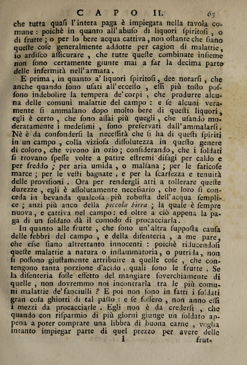 che tutta quart l’intera paga è impiegata nella tavola co« mune : poiché in quanto all7 ahufo di liquori f’piritofi 5 o di frutte ; o per lo bere acqua cattiva, non ortante che fiano quelle cole generalmente addotte per cagion di malattie, io ardifco afficurare , che tutte quelle combinate infieme non fono certamente giunte mai a far la decima parto delle infermità nell7armata, E prima, in quanto a’ liquori fpiritofi, dee notarfi , che anche quando fono ufati all’eccello , erti più torto puf- fono indebolire la tempera de7 corpi , che produrre alcu¬ na delle comuni malattie del campo ; e le alcuni vera¬ mente fi ammalano dopo molto bere di quelli liquori, egli è certo , che fono affai più quegli , che ufandò mo¬ deratamente i medeiimi , fono prefervati dall7 ammalarli. Nè è da confonderfi la necelìità che lì ha di quelli fpiriti in un campo , colia viziofa dilfolutezza in quello genere di coloro, che vivono in ozio ; confederando, che i foliati fi trovano fpelfe volte a patire eltremi difagi per caldo e per freddo ; per aria umida , o malfana ; per le faticofe marce ; per le velli bagnate , e per la fcarfezza e tenuità delle provifioni . Ora per rendergli atti a tollerare quelle durezze , egli è affolutamente necefsario , che loro fi con¬ ceda in bevanda qualcola più robulta dell’acqua fempli- ce ; anzi più anco della piccola birra ; la quale è fempre nuova, e cattiva nel campo: ed oltre a ciò appena la pa¬ ga di un foldato dà il comodo di procacciarla. In quinto alle frutte , che fono un’altra fupporta caufa delle febbri del campo , e della difenteria , a me pare, che efse fiano altrettanto innocenti : poiché riJueendofi quelle malattie a natura o infiammatoria, o putrida, non fi pollono giullamente attribuire a quelle cofe , che con¬ tengono tanta porzione d’acido , quali fono le frutte . Se la difenteria folle effetto del mangiare foverchiamente di quelle , non dovremmo noi incontrarla tra le più comu¬ ni malattie de’fanciulli ? E poi non fono in fatti i foldati gran cola ghiotti di tal palio : e fe fodero , non anno erti i mezzi da procacciarle , Egli non è da crederli y che quando con rifparmio di più giorni giunge un foldato ap¬ pena a poter comprare una libbra di buona carne , voglia intanto impiegar parte di quel prezzo per avere delle