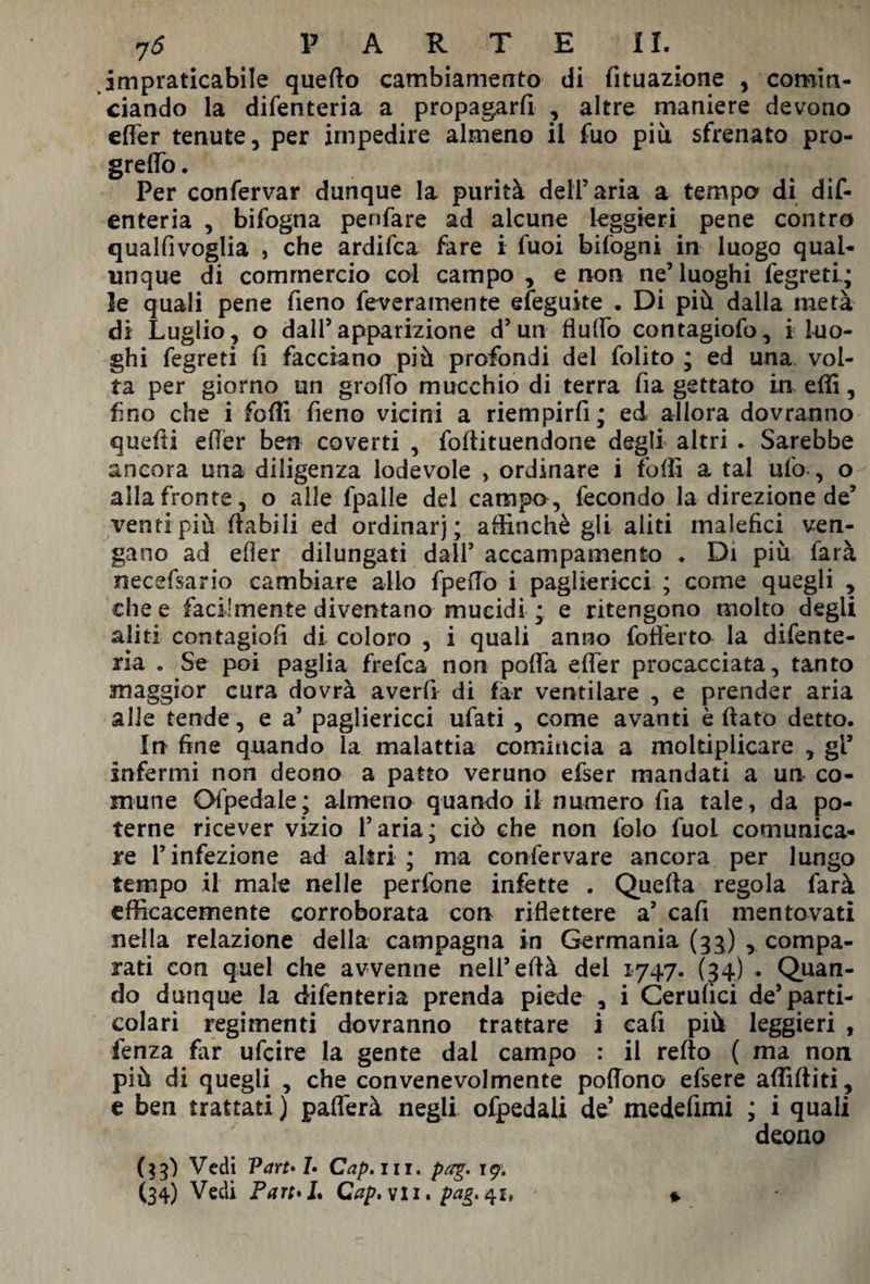 impraticabile quello cambiamento di lituazione , comin¬ ciando la difenteria a propagarli , altre maniere devono elfer tenute, per impedire almeno il fuo più sfrenato pro¬ gredì) . Per conferva? dunque la purità dell’aria a tempo di dif¬ enteria , bifogna penfare ad alcune leggieri pene contro qualfivoglia , che ardifca fare i fuoi bifogni in luogo qual¬ unque di commercio coi campo , e non ne’luoghi fegretl; le quali pene fieno feveramente efeguite . Di più dalla metà di Luglio, o dall’apparizione d’un flulfo contagiofo, i luo¬ ghi fegreti fi facciano più profondi del folito ; ed una vol¬ ta per giorno un groffo mucchio di terra fia gettato in effi, fino che i folli fieno vicini a riempirli; ed allora dovranno quelli elfer ben coverti , foftituendone degli altri . Sarebbe ancora una diligenza lodevole , ordinare i folli a tal ufo , o alla fronte, o alle fpaile del campo, fecondo la direzione de’ venti più (labili ed ordinar); affinchè gli aliti malefici ven¬ gano ad eller dilungati dall’ accampamento . Di più farà necefsario cambiare allo fpeiTo i pagliericci ; come quegli , che e facilmente diventano mucidi ; e ritengono molto degli aliti contagiofi di coloro , i quali anno fofferto la difente- ria „ Se poi paglia frefca non polfa elfer procacciata, tanto maggior cura dovrà averli di far ventilare , e prender aria alle tende, e a’ pagliericci ufati , come avanti è fiato detto. In fine quando la malattia comincia a moltiplicare , gl’ infermi non deono a patto veruno efser mandati a un co¬ mune Ofpedale; almeno quando il numero fia tale, da po¬ terne ricever vizio l’aria; ciò che non folo fuol comunica¬ re l’infezione ad altri ; ma confervare ancora per lungo tempo il male nelle perfone infette . Quella regola farà efficacemente corroborata con riflettere a’ cafi mentovati nella relazione della campagna in Germania (33) , compa¬ rati con quel che avvenne nell’efià del 1747. (34) . Quan¬ do dunque la difenteria prenda piede , i Cerulici de’parti¬ colari regimenti dovranno trattare i cafi più leggieri , fenza far ufcire la gente dal campo : il refto ( ma non più di quegli , che convenevolmente poflono efsere affiditi, e ben trattati ) paflerà negli ofpedali de’ medefimi ; i quali deono * ($3) Vedi Part» 1• Cap, in. pag. t$. (34) Vedi Part*L Cap, vii, pag, 41»