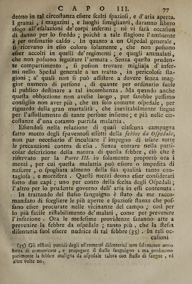 deónorn tal circoftanzaefsere fcelti fpaziofi, e d’aria aperta. I granai , i magazini , e luoghi fimiglianti, daranno libero sfogo alFefalazioni de’corpi infermi ; nè vi farà occafion di danno per lo freddo ; poiché a tale flagione 1* ambiente è per ordinario caldo , In quanto a un Ofpedal generale , fi ricevano in efso coloro fidamente , che non pofsono efser accolti in quelli de’regimenti ; e quegli ammalati, che non pofsono feguitare l’armata . Senza quello pruden¬ te compartimento , fi pofson trovare migliaja d’ infer¬ mi nello Spedai generale a un tratto , in pericolofe fla- gioni ; a’ quali non fi può aflìllere a dovere fenza mag¬ gior numero di perfone , di quante per ordinario fuole il publico deftinare a tal incombenza . Ma quando anche quella obbjezione non avefse luogo , pur farebbe peliimo configlio non aver piu , che un folo comune ofpedaìe , per riguardo della gran mortalità , che inevitabilmente fiegue per F affollamento di tante perfone infieme; e più nelle cir- collanze d’una cotanto putrida malattia. Efsendofi nella relazione di quali eiafcuna campagna fatto motto degli fpaventofi e fletti della febbre da Ofpedaìe-, non par necefsario d’ inculcare F impegno di tifare tutte le precauzioni contro di efsa . Senza entrare nella parti¬ cular definizione della natura di quella febbre , ciò che è rifervato per la Parte III. io fidamente proporrò ora i mezzi , per cui quella malattia può efsere o impedita di nafeere , o fpogliata almeno della fua qualità tanto con- tagiofa , e mortifera . Quelli mezzi deono efser confiderati fotto due capi ; uno per conto della fee Ita degli Ofpedali ; l’altro per lo prudente governo dell’ aria in elfi contenuta , In trattando dei flufso fanguigno è flato da me racco¬ mandato di fcegliere k più aperte e fpaziofe flanze che pof- fano efser procurate nelle vicinanze del campo ; così per lo più facile rillabilimento de’malati , come per prevenire l’infezione . Ora le medefime previdenze faranno atte a prevenire la febbre da ofpedaìe ; tanto più , che la flefsa difentetùa fuol efsere nudrice di tal febbre (35) . In tali oc- cafioni (.35) Gli efftuvj putridi degli efrrementi difenterici non folimenre anno forza di comunicare y e propagare il flutto fanguigno ; ma producono parimente la febbre maligna da ofpedaìe talora con flutto di fangue , ed altre volte no.