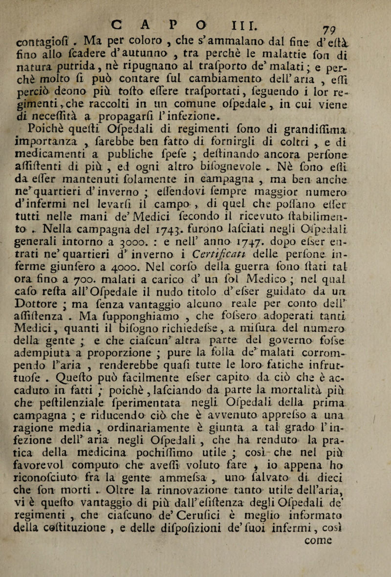 contagiofi . Ma per coloro , che s’ammalano dal fine d’ellà. fino allo fcadere d’autunno , tra perchè le malattie fon di natura putrida, nè ripugnano ai trafporto de’malati; e per¬ chè molto fi può contare fui cambiamento dell’aria , elfi perciò deono più tolto effere trafportati, feguendo i lor re- gimentiyche raccolti in un comune ofpedale, in cui viene di necefiìtà a propagarli l’infezione. Poiché quelli Ofpedali di regimenti fono di grandifiima importanza , farebbe ben fatto di fornirgli di coltri , e di medicamenti a pubiiche fpefe ; defiinando ancora perfone affilienti di più , ed ogni altro bifognevole . Nè fono efli da elfer mantenuti folamente in campagna , ma ben anche ne’quartieri d’inverno ; elfendovi fempre maggior numero d’infermi nel levarli il campo , di quei che pollano elfer tutti nelle mani de’Medici fecondo il ricevuto llabilimeri- to . Nella campagna del 1743.. furono falciati negli Ofpedali generali intorno a 3000. : e nell5 anno 1747. dopo elser en¬ trati ne’quartieri d’ inverno i Certificati delle, perfone. in¬ ferme giunfero a 4000. Nel corfo della guerra fono Itati tal ora fino a 700. malati a carico d’ un fot Medico ; nel qual cafo reità ali’Ofpedale il nudo titolo d’efser guidato da un Dottore ; ma fenza vantaggio alcuno reale per conto deli7 alfiltenza . Ma fupponghiamo , che falserò adoperati tanti Medici , quanti il infogno richiedere, a mifura del numero della gente ; e che ciafcun’ altra parte del governo tòlse adempiuti a proporzione ; pure la folla de’malati corrom¬ pendo l’aria , renderebbe quali tutte le loro fatiche infrut- tuofe . Quello può facilmente efser capito da ciò che è ac¬ caduto in fatti ; poiché, Iafciando da parte la mortalità più che pelHienziale fperimentata negli Ofpedali della prima campagna ; e riducendo ciò che è avvenuto apprefso a una ragione media , ordinariamente è giunta a tal grado l’in¬ fezione dell’ aria negli Ofpedali , che ha renduto la pra¬ tica della medicina pochilfimo utile ; così che nel più favore voi computo che avelli voluto fare * io appena ho riconofciuto fra la gente armmefsa , una falvato di dieci che fon morti .. Oltre la rinnovazione tanto utile dell’aria, vi è quello vantaggio di più dall’efiflenza degli Ofpedali de’ regimenti , che ciafcuno- de’ Cerulici è meglio informato della collituzione , e delle difpofizioni de’fuoi infermi, così come